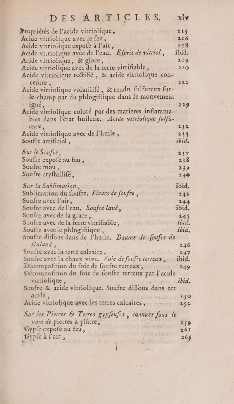 “D E SARMALE LES, nv Propriétés de l'acide vitriolique, dE Acide vittiolique avec le feu, 216 Acide vitriolique expofé à l'air, 218 Acide vitriolique avec de l'eau. Æfprit de witriol, ibid, Acide vitriolique, &amp; glace, 219 Acide vitriolique avec de la terre vitrifiable, 2210 Acide vitriolique re@ifié , &amp; acide vitriolique con- centré , 222 Acide vitriolique volatilifé, &amp; rendu fulfureux fur- le-champ par du phlogiftique dans le mouvement igné, 229 Acide vitriolique coloré par des matieres inflamma- bles dans l'état huileux. Acide virriolique fulfu- reux , 235% Acide vitriolique avec de l'huile , 233 Soufre artificiel , ibid, Sur le Soufre, 237 Soufre expofé au feu , | 238 Soufre mou, 239 Soufre cryftallife, 249 Sur la Sublimation. ibid, Sublimation du foufre. Fleurs de foufre, 242 Soufre avec l'air, 244 Soufre avec de l’eau. Soufre lavé, ibid, Soufre avec de la glace, | 245 Soufre.avec de la terre vitrifable, | Ibid, Soufre avec le phlogiftique , ibid, Soufre diffous dans de l'huile, Baume de foufre de Ruland , 246 Soufre avec la terre calcaire, 247 joufre avec la chaux vive. foïe de foufre terreux,. ibid. Décompolition du foie de foufre terreux , 249 Décompolition du foie de foufre terreux par l'acide vitriolique , FAT ibid, Soufre &amp; acide vitriolique. Soufre diffous dans cet acide, RE: 21:20 Acide vitriolique avec les terres calcaires, se Sur les Pierres € Terres gypfeufes , connues fous le nom de pierres à plâtre, | 259 Gypfe expofé au feu, sa 261 Gypfe à l'air,  26$