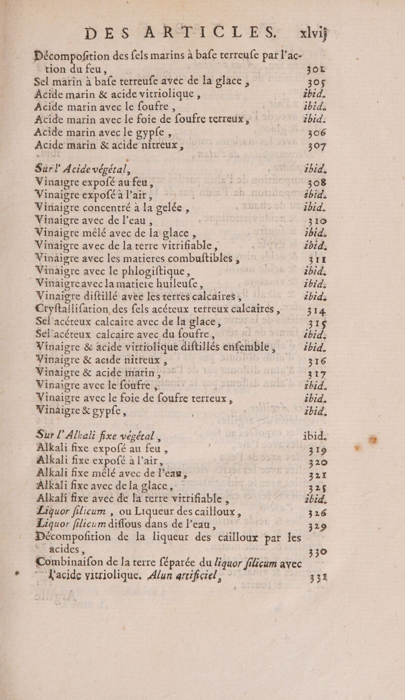 tion du feu, 30T Sel marin à bafe terreufe avec de la glace, 30$ Acide marin &amp; acide vitriolique, 2bid. Acide marin avec le foufre, ibid, Acide marin avec le foie de foufre terreux | NE Ghid: Acide marin avec le gypfe , 306 Acide marin &amp; acide : nitreux , : | 307 Sarl Acide végétal, | zbid, Vinaigre expofé au feu, #2 308 Vinaigreexpoféalair, SB non: ibid: Vinaigre concentré à Le gelée, F JR ibid, Vinaigre avec de l’eau, RSI 310 _ Vinaigre mêlé avec de la glace, | ibid. Vinaigre avec de la terre vitrifiable , ib1d. Vinaigre avec les matieres combuftiblés ; ; | 311 Vinaigre avec le phlogiitique, | 2bid, Vinaigre avec la matiere Le ; | zbid; Vinaigre diftillé avec les terres calcaires; ibid; Ctyftallifation, des fels acéteux terreux calcaires , 314 Sél acéteux calcaire avec de la glace, 315$ Sél'acéteux calcaire avec du loufre, ibid. Vinaigre &amp; acide vitriolique diftillés enfemble , 7 Sébid, Vinaigre &amp; acide nitreux , 316 Vinaigre &amp; acide marin, 317 Vinaigre avec leoufre ©: SOA ibid, Vinaigre avec le foie de foufre terteux ; ibid. Vinaigre &amp;gypfe, Le zbid, Sur l’Alkali fixe vesétal , ibid. Alkali fixe expofé au feu : | 319 Alkali fixe expofé à l'air, ( 320 Alkali fixe mêlé avec de P eay, , 32 Alkali fixe avec dela glace, 326 Alkalf fre avec de la terre vitrifiable : 3 bi, Liquor filicum , ou Liqueur des cailloux, 326 Liquor filicum diffous dans de l’eau, 329 Décompofition de la liqueur des cailloux par fes” acides, 330 Combinaifon de Ja terre féparée du liquor filicum avec 1pride vitriolique. Alun arcificiel, 331