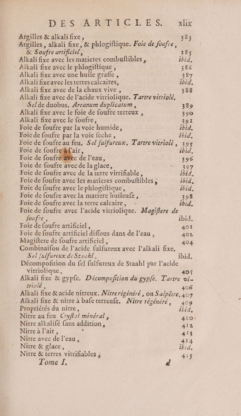 D ES SAURME CE ES, «bx Âtgilles &amp; alkalifixe, we 383 Argilles , alkali fixe, &amp; phlogiftique. Foie de foufre, &amp; Soufre artificiel, 385$ Alkali fixe avec les matictes combuftibles, ibid, : Alkali fixe avec le phlogiftiqué ; 386 Alkali fixe avec une huile grafle, 387 ÂAlkalifixeavec les terres calcaires, ibid, Alkali fixe avec de la chaux vive, 338 Aikali fixe avec de l’acide vitriolique. Tartre vitriolé, Selde duobus. Arcanum duplicatum , 389 Alkali fixe avec le foie de foufre terreux , 390 Alkali fixe avec le foufre, 391 Foic de fouffe par la voie humide, ibid, Foie de foufre par la voie feche, ibid, Foie de foufre au feu. Sel fulfureux, Tartre vitriolé, 399 Foie de foufret'air, | ibid, Foie de foufr c de l’eau, 396 Foie de foufre avec de laglace, 387 Foie de foufre avec de la terre vitrifiable, 2bid. Foie de foufre avec les matieres combuftibles ; ibid, Foie de foufre avec le phlogiftique, ibid. Foie de foufre avec la matiere huileufe, . 398 Foie de foufre avec la terre calcaire, - ibid. Foie de foufre avec l'acide vitriolique. Magiflere de foufre , ibid. Foie de foufre artificiel , 401 Foie de foufre artificiel diflous dans de l’eau, 402 Magiftere de foufre artificiel , 04 Combinaifon de l'acide fulfureux avec l’alkali fixe. Sel fulfureux di Staahl, ibid, Décompofition du fel fulfureux de Staahl par l'acide vitriolique, 405 Alkali fixe &amp; gypfe. Décompofition du gypfe, T'artre wi triolé : | 456 Alkali fixe &amp; acide nitreux, Nitrerégénéré , où S'alpétre, 407 - Alkali fixe &amp; nitre à bafeterreufe, ANitre régénéré, 409 Propriétés du nitre, ibid, Nitre au feu. Cryffai minéral, 410: Nitre alkalifé fans addition, 412 Nitre a l'air, , 413 Nitre avec de l’eau, 414 Nitre &amp; glace, Ibid, Nitre &amp; terres vitrifiables ; 41$ Tome I, d