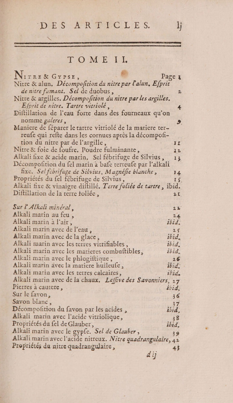 CES SR MEMPOL'E $. l; LS TOME LE Nirre&amp; Gvpse, L. Page z Nitre &amp; alun, Décompofition du nitre par l'alun, Efprit de nitre fumant. Sel de duobus, 2 Nitre &amp; argilles. Décompofition du nitre par les argilles. Efprit de nitre. Tartre vitriolé, 4 Diltillation de l’eau forte dans des fourneaux qu’on nomme galeres , » Maniere de féparer le tartre vitriolé de la matiere ter- reufe qui refte dans les cornues après la décompofi- tion du nitre par de l’argille, 1x Nitre &amp; foie de foufre. Poudre fulminante, 12 Alkali fixe &amp; acide marin, Sel fébrifuge de Silvius, 13 Décompofition du fel marin à bafe terreufe par l’alkali fixe. Sel fébrifuge de Silvius, Magnéfie blanche, 14 Propriétés du {el fébrifuge de Silvius, 1$. Alkali fixe &amp; vinaigre diftillé, Terre foliée de tartre , ibid. Diftillation de la terre toliée, 2L Sur lAlkali minéral, 2% Alkali marin au feu , 24 Alkali marin à l'air, | ibid, Aïkali marin avec de l’eau, 2$ Alkali marin avec de la glace, ibid, Alkali marin avec les terres vitrifiables, ibid, Alkali marin avec les matieres combuñtibles, zbid, Alkali marin avec le phlogiftique, 26 Alkali marin avec la matiere huileufe, ibid: Alkali marin avec les terres calcaires, bide Alkali marin avec de la chaux, Leffive des Savonniers, 27 Pierres à cautere, Zbid. Sur le favon, 36 Savon blanc, 37 Décompofition du favon par les acides , zbid, Alkali marin avec l'acide vitriolique, 38 Propriétés du fel de Glauber, ibid, Alkali marin avec le gypfe. Sel de Glauber, 39 Alkali marin avec l'acide nitreux. Nitre quadrangulaire, 42 Propriérés du nitre quadrangulaire, ( 43 dÿ
