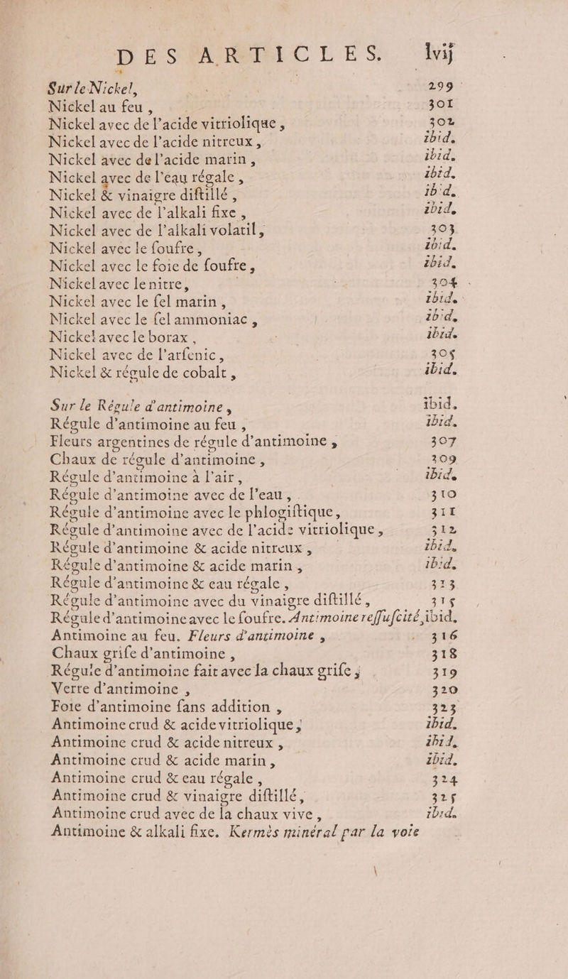 Nickel au feu, Nickel avec de l'acide vitriolique, Nickel avec de l’acide nitreux, Nickel avec de l’acide marin, Nickel avec de l’eau régale, Nickel &amp; vinaigre difullé, Nickel avec de l’alkali fixe, Nickel avec de l’aikali volatil, Nickel avec le foufre, Nickel avec le foie de foufre, Nickel avec lenitre, Nickel avec le fel marin, Mickel avec le fel ammoniac, Nickeïavecle borax, Nickel avec de l’arfenic, Nickel &amp; réguie de cobalt, Sur le Régu!e d'antimoine, Régule d’antimoine au feu , Fleurs argentines de régule d’antimoine , Chaux de régule d’antimoine, Régule d’antimoine à l'air, Régule d’antimoine avec de l’eau, Régule d’antimoine avec le phlogiftique, Régule d’antimoine &amp; acide nitreux, Régule d’antimoine &amp; acide marin, / > . + Régule d’antimoine &amp; eau régale, 301 302 ibid, ibid, ibid, 1b'd, ibid, 303 z0!d. ibid. 304 : ibid: ibid, ibid 30$ ibid, ibid. ibid. 307 309 ibid, 3 10 32E Siz ibid, 1b:d, 313 31 Antimoine au feu. Fleurs d'ancimoine , Chaux grife d’antimoine, Verte d’antimoine , Foie d’antimoine fans addition , Antimoine crud &amp; acide vitriolique, Antimoinc crud &amp; acide nitreux , Antimoine crud &amp; acide marin, Antimoine crud &amp; eau régale, Antimoine crud &amp; vinaigre diftillé, Antimoine crud avec de la chaux vive, voie 316 318 319 320 323 AIT A 2P1d, bird. 324 325$ 1D1d.