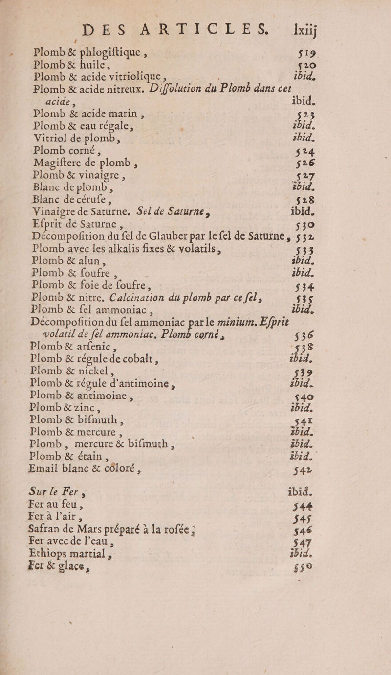 Plomb &amp; phlosiftique , s19. Plomb &amp; huile, s20 Plomb &amp; acide vitriolique s ibid, Plomb &amp; acide nitreux. Diffolution du Plomb dans cet acide, ibid. Plomb &amp; acide marin ; s23 Plomb &amp; eau régale, 1bid. Vitriol de plomb ; zbid. Plomb corné, $24 Magiftere de plomb, $s26 Plomb &amp; vinaigre ; s27 Blanc de plomb, ibid. Blanc de cérufe, s28 Vinaigre de Saturne. Sel de Saturne, : ibid. Efprit dé Saturne, $30 Décompofition du fel de Glauber par le fel de Saturne, 532 Plomb avec les alkalis fixes &amp; volatils, 533 Plomb &amp; alun, ibid. Plomb &amp; foufre , ibid. Plomb &amp; foie de foufre, 534 Plomb &amp; nitre. Calcination du plomb par ce fel, 535 Plomb &amp; {el ammoniac, ibid. Décompofition du el ammoniac parle minium, Efprit volatil de [el ammoniac. Plomb corné, $36 Plomb &amp; arfenic, 538 Plomb &amp; régule de cobale, zbid. Plomb &amp; nickel, |; s39 Plomb &amp; régule d'antimoine À abid. Plomb &amp; antimoine, ‘40 Plomb &amp;7zinc, ibid, Plomb &amp; bifmuth x _S41 Plomb &amp; mercure, 2bid. Plomb , mercure &amp; bifmuth, | 3bid. Plomb &amp; étain, 2bid. Email blanc &amp; côloré, $42 Sur le Fer, ibid. Fer au feu, $44 Fer à l'air, $4$ Safran de Mars préparé à la rofée ; s46 Fer avec de l’eau, $47 Ethiops martial, | ibid, Fer &amp; glace, LH