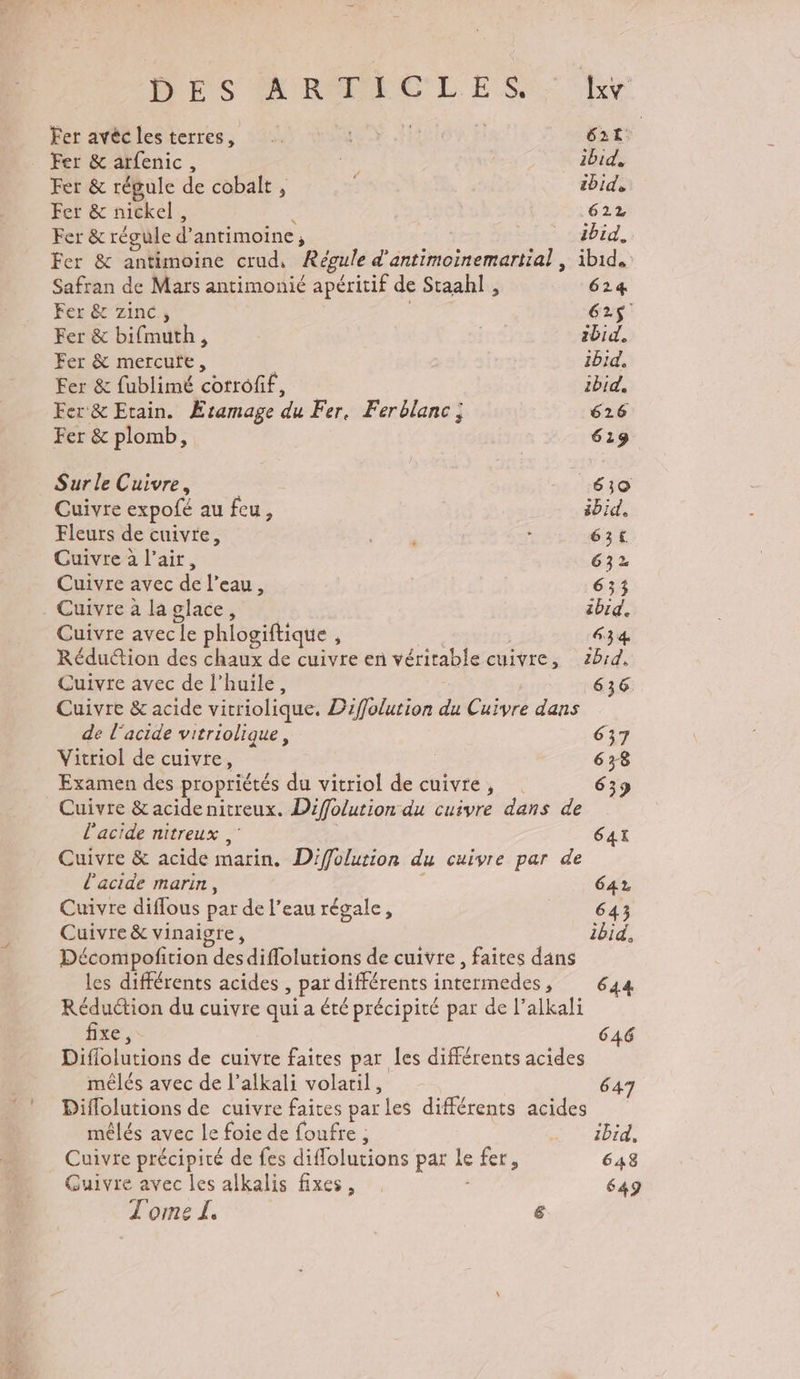 DES ARTICLES. Lxv Fer avèclesterres, TA 62t Fer &amp; arfenic, nes ibid, Fer &amp; régule de cobalt; , ibid, Fer &amp; nickel, 622 Fer &amp; régule d’ antimoine ; ) ibid. Fer &amp; antimoine crud, Régule d'antimoinemartial , ibid. Safran de Mars antimonié apéritif de Staahl! , 624 Fer &amp; zinc, G2$ Fer &amp; bifmuth, | ibid. Fer &amp; mercufe, ibid. Fer &amp; fublimé corrofif, ibid, Fer &amp; Etain. Æramage du Fer, Ferblanc: 626 Fer &amp; plomb, 619 Sur le Cuivre, 610 Cuivre expofé au feu, ibid, Fleurs de cuivre, où : 63t Cuivre à l'air, 632 Cuivre avec de l'eau ; 633 . Cuivre à la glace, ibid. Cuivre avecle phiogiftique À 634 Réduction des chaux de cuivre en véritable cuivre, ébid, Cuivre avec de l'huile, 636 Cuivre &amp; acide vitriolique. Difolution du Cyr dans de l'acide vitriolique, 637 Vitriol de cuivre, | 638 Examen des propriétés du vitriol de cuivte, 633 Cuivre &amp; acide nitreux. Difolution du cuivre dans de l'acide nitreux, 64X Cuivre &amp; acide marin. Diffolution du cuivre par de l'acide marin, 64% Cuivre diflous par de l’eau régale, 643 Cuivre &amp; vinaigre, ibid, Décompofition desdiflolutions de cuivre, faites dans les différents acides , paï différents HS F 644 Réduction du cuivre qui a été précipité par de l’alkali fixe, 646 Diflolutions de cuivre faites par les différents acides mêlés avec de l’alkali volatil, 647 Diflolutions de cuivre faites parles différents acides mêlés avec le foie de foufre , Me bre Cuivre précipité de fes diffolutions par Le fers 648 Guivre avec r: alkalis fixes, 649 Tome L &amp;