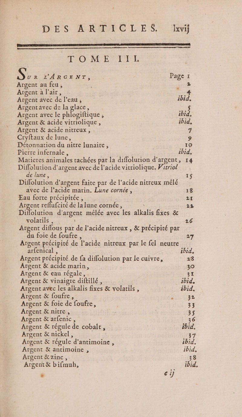 TOO M EPTT TE S>: L'ARGENT, . Page 1 Argent au feu, | . 2 Argent à l'air, 4 Argent avec de Peau ; ibid. Argentavec de la glace, D: Argent avec le phlogiftique ibid. Argent & acide vitriolique , ibid, Argent & acide nitreux , 7 Cryftaux de lune, 9 Détonnation du nitre lunaire, 19 . Pierre infernale, zbid, Matieres animales tachées par la difolurion d’argent, 14 Diffolution d'argent avec de l’acide vitriolique. Wirriol de lune, 1$ Diflolution d’argent faite par de l'acide nitreux mêlé avec de l’acide marin. Lune cornée, 18 Eau forte De , 21 Argent reflufcité de la lune cornée, va 22 Diflolution d'argent mêlée avec les alkalis fixes & volatils , \ 26 Argent diflous par de l'acide nitreux , & précipité par du foie de foufre , 27 Argent précipité de l'acide nitreux par Le fel neutre arfenical , ibid, Argent précipité de fa diflolution par le cuivre, 28 Argent & acide marin, 30 Argent & eau régale, 31 Argent & vinaigre diftillé, zbid, Argent avec les alkalis fixes & volatils , ibid. Argent & foufre, / 32 Argent & foie de foufre, 33 Argent & nitre, 3$ Argent & arfenic, 36 Argent & régule de cobalt, ibid. Argent & nickel, 37 Argent & régule d’antimoine, ibid. Argent & antimoine , ibid, Argent &7zinc, 38 Argent & bifmuh, ibid. ‘ eÿ