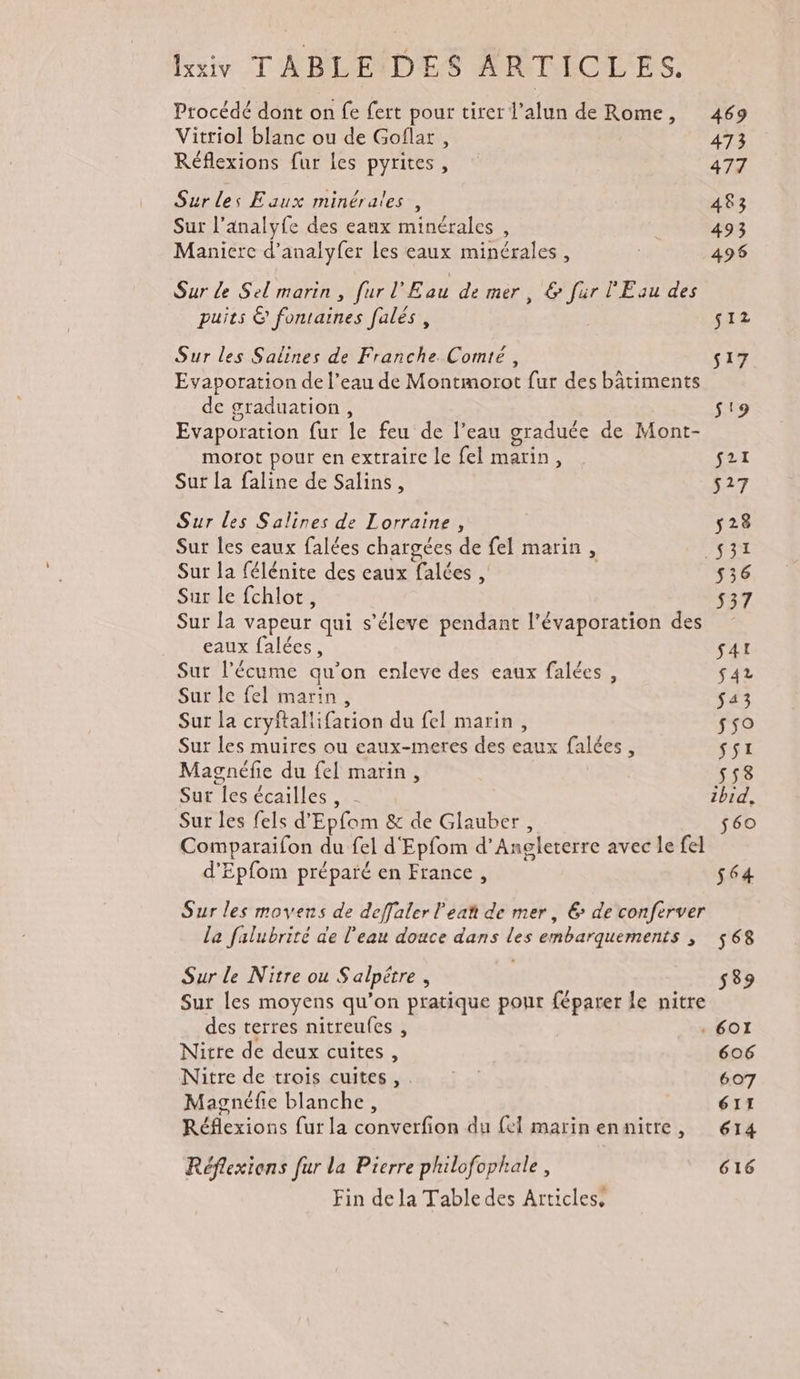 lui T'RBLINDES MATIOLES. Procédé dont on fe fert pour tirer l’alun de Rome, 469 Vitriol blanc ou de Goflar , 473 Réflexions fur les pyrites , 477 Sur les Eaux minérales, 483 Sur l’analyfe des eaux minérales , | 493 Manicrce d’analyfer les eaux minérales, 4958 Sur de Sel marin, fur l'Eau de mer, &amp; fur l'Eau des puits &amp; fontaines [alés, s12 Sur les Salines de Franche. Comté, s17 Evaporation de l’eau de Montmorot fur des bâtiments de graduation, s'9 Evaporation fur le feu de l’eau graduée de Mont- morot pour en extraire le fel marin, s21 Sur la faline de Salins, s27 Sur les Salines de Lorraine , 528 Sur les eaux falées chargées de fel marin, _$31 Sur la félénite des eaux falées , s36 Sur le fchlot, 537 Sur la vapeur qui s’éleve pendant l'évaporation des eaux falées, Sat Sur l’écume qu’on enleve des eaux falées, $42 Sur le fel marin, $43 Sur la cryftallifation du fel marin, 550 Sur les muires ou eaux-meres des eaux falées, ssi Magnéfie du fel marin, 553 Sur les écailles, 2 zbid, Sur les fels d'Epfom &amp; de Glauber, $60 Comparaifon du fel d'Epfom d'Angleterre avec le fel d'Epfom préparé en France, 564 Sur les moyens de deffaler lea de mer, € de conferver la falubrité de l'eau douce dans les embarquements ; 568 Sur le Nitre ou S'alpétre, 539 Sur les moyens qu’on pratique pour féparer le nitre des terres nitreufes , . 60I Nüitre de deux cuites, 606 Nitre de trois cuites, . | 607 Magnéfie blanche, 611 Réflexions fur la converfion du {el marinennitre, 614 Réflexions fur la Pierre philofophale, 616 Fin dela Table des Articles,