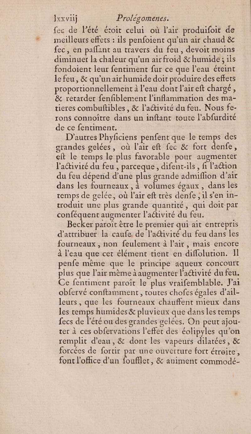 fes de l'été étoir celui où l'air produifoit de meilleurs effets : 1ls penfoient qu’un air chaud &amp; fec, en paflant au travers du cs ; devoit moins diminuer la chaleur qu’un air froid &amp; humide ; ils fondoient leur fentiment fur ce que l’eau éteint le feu, &amp; qu'un air humide doit produire des effets proportionnellement à l’eau dont l'air eft chargé, &amp; retarder fenfiblement l’inflammation des ma- tieres combuftibles, &amp; l’activité du feu. Nous fe- rons connoître dans un inftant toute l’abfurdité de ce fentiment. D'autres Phyficiens penfent que le temps des grandes gelées, où l'air eft fec &amp; fort denfe , eft le temps le plus favorable pour augmenter l’activité du feu , parceque, difent-ils , fi l’aétion du feu dépend d’une plus grande admiffion d’air dans les fourneaux , à volumes égaux, dans les temps de gelée, où l’air eft très denfe ; il s’en in- troduit une plus grande quantité, qui doit par conféquent augmenter l’activité du feu. Becker paroït être le premier qui ait entrepris d'attribuer la caufe. de l’ativité du feu dans les fourneaux , non feulement à l'air, mais encore à l’eau que cet élément tient en diffolution. Il penfe même que le principe aqueux concourt plus que l'air mème à augmenter l’activité du feu. Ce fentiment paroït le plus vraifemblable. J'ai obfervé conftamment , toutes chofes égales d’ail- leurs, que les fourneaux chauffent mieux dans les temps humides &amp; pluvieux que dans les temps fecs de l'été ou des grandes gelées. On peut ajou- rer à ces obfervations l’effet des éolipyles qu'on remplit d’eau, &amp; dont les vapeurs dilatées, &amp; forcées de fortir par une ouverture fort étroite, font l'office d’un Ses &amp; animent commodé-