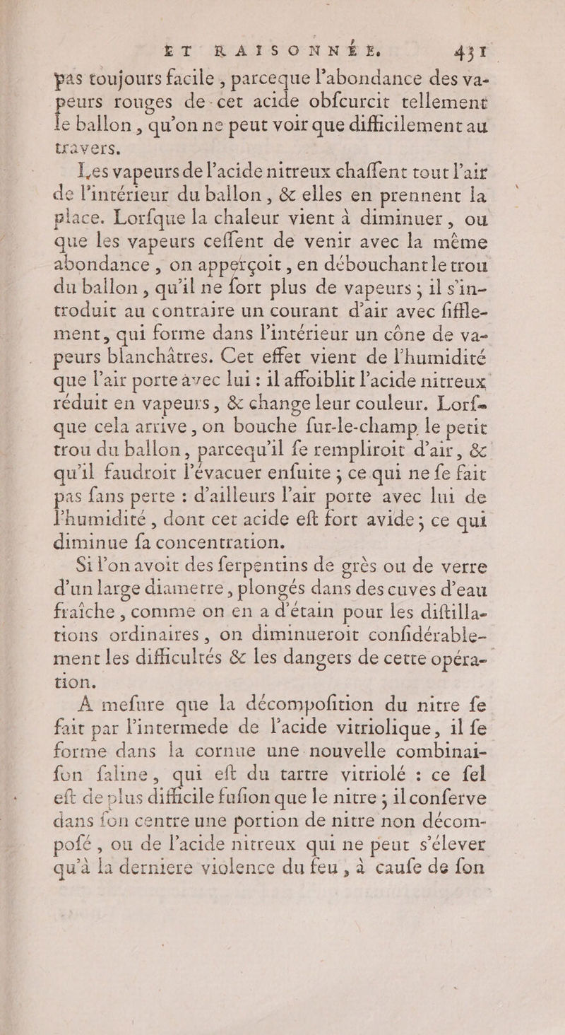 pas toujours facile , parceque l'abondance des va- peurs rouges de-cet acide obfcurcit tellement le ballon , qu’on ne peut voir que difficilement au travers. Les vapeurs de l'acide nitreux chaffent tout l'air de l’intérieur du ballon, &amp; elles en prennent la place. Lorfque la chaleur vient à diminuer, ou que les vapeurs ceflent de venir avec la même abondance , on appeïçoit , en débouchantletrou du baïlon , qu'il ne fort plus de vapeurs ; 1l s’in- troduit au contraire un courant d’air avec fiffle- ment, qui forme dans l’intérieur un cône de va- peurs blanchâtres. Cet effet vient de l'humidité que Pair porte avec lui : 1l affoiblit l'acide nitreux réduit en vapeurs, &amp; change leur couleur. Lorf= que cela arrive, on bouche fur-le-champ le petit trou du ballon, parcequ’il fe rempliroit d'air, &amp; qu'il faudroit l’évacuer enfuite ; ce qui ne fe fait pas fans perte : d’ailleurs l'air porte avec lui de l'humidité , dont cet acide ef fort avide; ce qui diminue fa concentration. | Si l’on avoit des ferpentins de grès ou de verre d’un large diametre, plongés dans des cuves d’eau fraîche , comme on en a d’étain pour les diftilla- tions ordinaires, on diminueroit confidérable- ment les difhculrés &amp; les dangers de cette opéra- tion. À mefure que la décompofition du nitre fe fait par l’intermede de l'acide vitriolique, il fe forme dans la cornue une nouvelle combinai- fon faline, qui eft du tartre vitriolé : ce fel eft de plus haie fufion que le nitre ; ilconferve dans fon centre une portion de nitre non décom- pofé , ou de l’acide nitreux qui ne peut s'élever qu’à [a derniere violence du feu, à caufe de fon