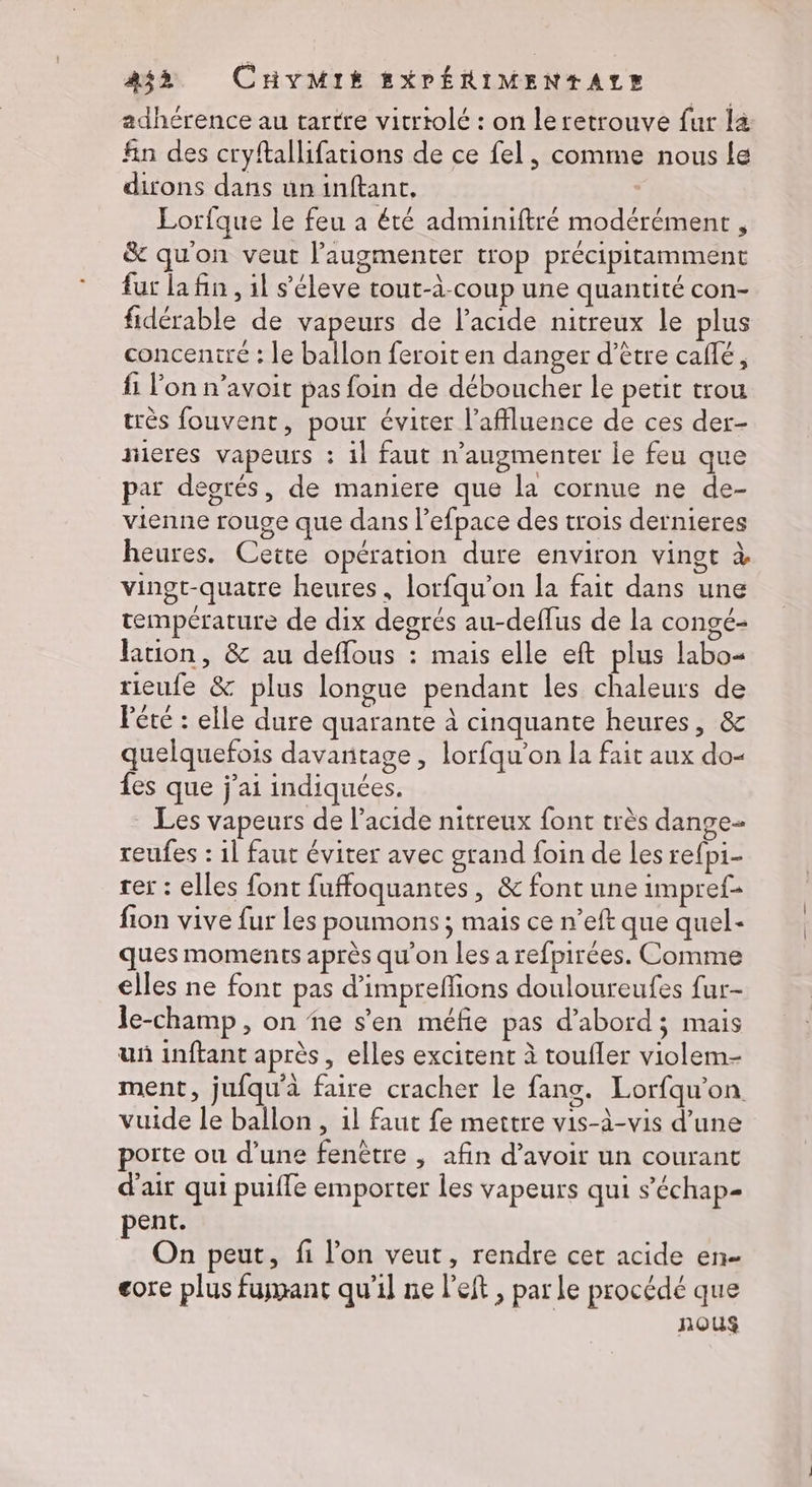adhérence au tartre vicriolé : on leretrouve fur la fin des cryftallifations de ce fel, comme nous le dirons dans un inftant, | Lorfque le feu a été adminiftré modérément , & qu'on veut l’augmenter trop précipitamment fur la fin , il s’éleve tout-à-coup une quantité con- fidérable de vapeurs de l'acide nitreux le plus concentré : le ballon feroit en danger d’être caffé, fi l’on n’avoit pas foin de déboucher le petit trou très fouvent, pour éviter l'affluence de ces der- nieres vapeurs : il faut n’augmenter le feu que par degrés, de maniere que la cornue ne de- vienne rouge que dans l’efpace des trois dernieres heures. Cette opération dure environ vingt à vingt-quatre heures, lorfqu’on la fait dans une température de dix degrés au-deffus de la congé- lation, & au deffous : mais elle eft plus labo- rieufe & plus longue pendant les chaleurs de Péré : elle dure quarante à cinquante heures, & quelquefois davantage , lorfqu'on la fait aux do- fes que j'ai indiquées. Les vapeurs de l’acide nitreux font très dange- reufes : 1l faut éviter avec grand foin de les refpi- rer : elles font fuffoquantes, & font une impref- fion vive fur les poumons ; mais ce n’eft que quel- ques moments après qu'on les a refpirées. Comme elles ne font pas d’impreffions douloureufes fur- le-champ, on ñe s'en méfie pas d’abord; mais un inftant après, elles excitent à toufler violem- ment, jufqu'à faire cracher le fans. Lorfqu'on vuide le ballon , 1l faut fe mettre vis-à-vis d’une porte ou d’une fenêtre , afin d’avoir un courant d'air qui puiffe emporter les vapeurs qui s’'échap- pent. On peut, fi l’on veut, rendre cet acide en- core plus fumant qu'il ne left, par le procédé que nous