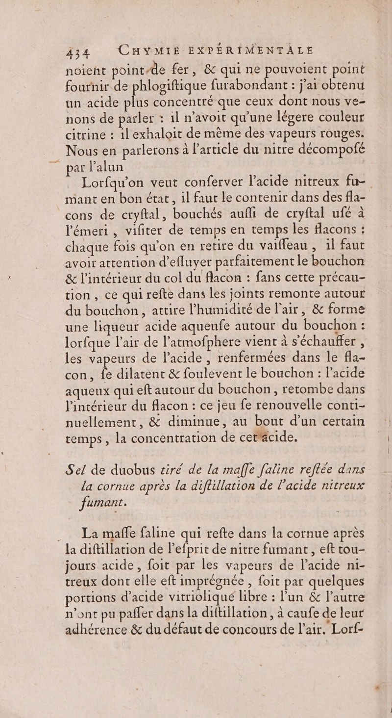 noient point-de fer, &amp; qui ne pouvoient point fournir de phlogiftique furabondant : j'ai obtenu un acide plus concentré que ceux dont nous ve- nons de parler : 1l n’avoit qu'une légere couleur citrine : 1l exhaloit de même des vapeurs rouges. Nous en parlerons à l’article du nitre décompofe Lorfqu’on veut conferver l'acide nitreux fu- mant en bon état, il faur le contenir dans des fla- cons de cryftal, bouchés aufli de cryftal ufé à l’émeri , vifiter de temps en temps les facons : chaque fois qu’on en retire du vaifleau , 1l faut avoir attention d’efluyer parfaitement le bouchon &amp; l’intérieur du col du flacon : fans certe précau- tion, ce qui refte dans les joints remonte autour du bouchon, attire l'humidité de l'air, &amp; forme une liqueur acide aqueufe autour du bouchon : lorfque l'air de l’atmofphere vient à s’échauffer , les vapeurs de lacide , renfermées dans le fla- con, {e dilatent &amp; foulevent le bouchon : l'acide aqueux qui eft autour du bouchon, retombe dans l'intérieur du flacon : ce jeu fe renouvelle conti- nuellement, &amp; diminue, au bout d’un certain remps, la concentration de cettäcide. Sel de duobus tiré de la maffe faline reflée dans la cornue après la diflillation de l'acide nitreux fumant. La mafle faline qui refte dans la cornue après jours acide, foit par les vapeurs de l'acide n1- treux dont elle eft imprégnée , foit par quelques portions d'acide vitriolhiqué libre : l'un &amp; l’autre n'ont pu paffer dans la diftillation, à caufe de leur adhérence &amp; du défaut de concours de l'air. Lorf-