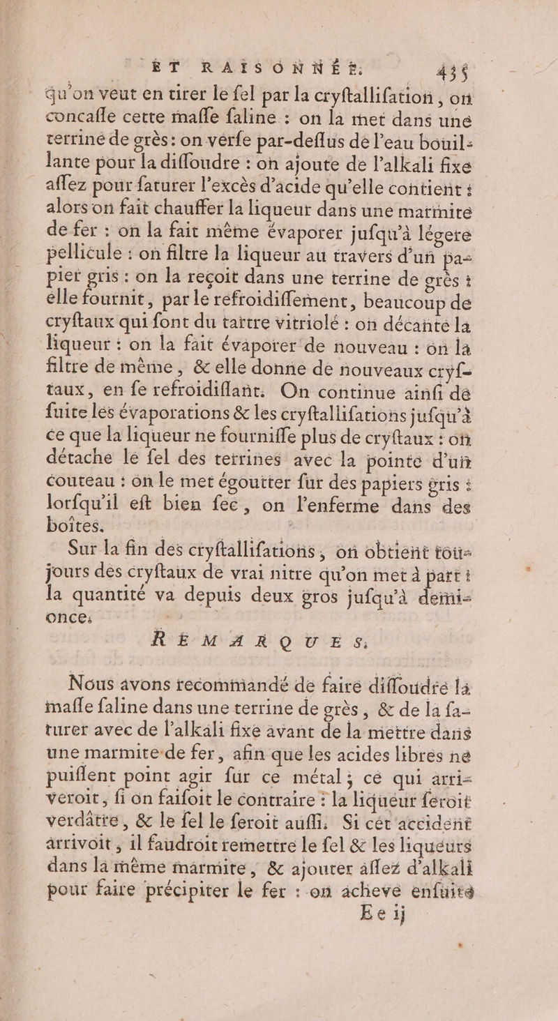 qu'on veut en tirer le fel par la cryftallifation , on concafle cette rmafle faline : on la met dans une terriné de grès: on vérfe par-deflus de l’eau bouil: Jante pour la difloudre : on ajoute dé l’alkali fixe afez pour faturer l'excès d’acide qu’elle contient : alors on fait chauffer la liqueur dans une marmite de fer : on la fait mème évaporer jufqu’à légere pellicule : on filtre la liqueur au travers d’un pa= pier gris : on la reçoit dans une terrine de grès ? elle fournit, par le refroidiffement, beaucoup de cryftaux qui font du taïtre vitriolé : on décanté la liqueur : on la fait évaporer de nouveau : on la filtre de même, &amp; elle donne de nouveaux cryf= taux, en fe refroidiflant. On continue ainfi dé fuite lés évaporations &amp; les cryftallifations jufqu’à ce que la liqueur ne fournie plus de cryftaux : of détache lé fel des tetrines avec la pointe d’ui couteau : on le met égoutter fur des papiers &amp;ris : lorfqu'il eft bien fec, on l’enferme dans des boites. DERRATENE | Sur la fin des cryftallifauions, oi obtient tou jours des cryftaux de vrai nitre qu’on met À part i la quantité va depuis deux gros jufau’à derni- ONCE: PAT. REMARQUES: Nous avons recommandé de faire difloudré là imafle faline dans une terrine de grès, &amp; de la fa- turer avec de l’alkali fixe avant de la mettre darie une marmite-de fer, afin que les acides libres né puiflent point agir fur ce métal; cé qui arri- veroit, fi on faifoit le contraire : la liquéur feroit verdatte, &amp; le {el le feroit auf. Si cét'accident arrivoit ; 11 faudroit remettre le fel &amp; les liqueurs dans là mème marmite, &amp; ajouter aflez d'alkali pour faire précipiter le fer : on achieve enfuite E e ij
