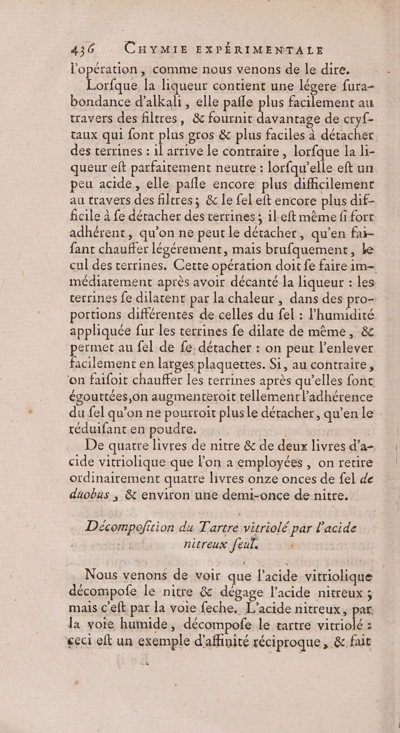l'opération, comme nous venons de le dire. Lorfque la liqueur contient une légere fura- bondance d’alkali, elle pafle plus facilement au travers des filtres, &amp; fournit davantage de cryf- des terrines : 1l arrive le contraire, lorfque la li- queur eft parfaitement neutre : lorfqu’elle eft un peu acide, elle pañle encore plus difficilement au travers des filtres; &amp; le fel eft encore plus dif- adhérent, qu’on ne peut le détacher, qu’en fair- fant chauffer légérement, mais brufquement, Le - portions différentes de celles du fel : l'humidité appliquée fur les terrines fe dilate de même, &amp; permet au fel de fe, détacher : on peut l'enlever facilement en larges plaquettes. Si, au contraire, ‘on faifoit chauffer les terrines après qu’elles fonc égouttées,on augmentreroit tellement l’adhérence réduifant en poudre, | De quatre livres de nitre &amp; de deux livres d’a- cide vitriolique que l’on a employées , on retire ordinairement quatre livres onze onces de fel de diobus ; &amp; environ une demi-once de nitre. Décompofition du Tartre vitriolé par l'acide nitreux feul, Nous venons de voir que l'acide vitriolique décompofe le nitre &amp; dégage l'acide nitreux ; mais c'eft par la voie feche. L’acide nitreux, par la voie humide, décompofe le tartre M : geci it un exemple d'affinité réciproque, &amp; fait