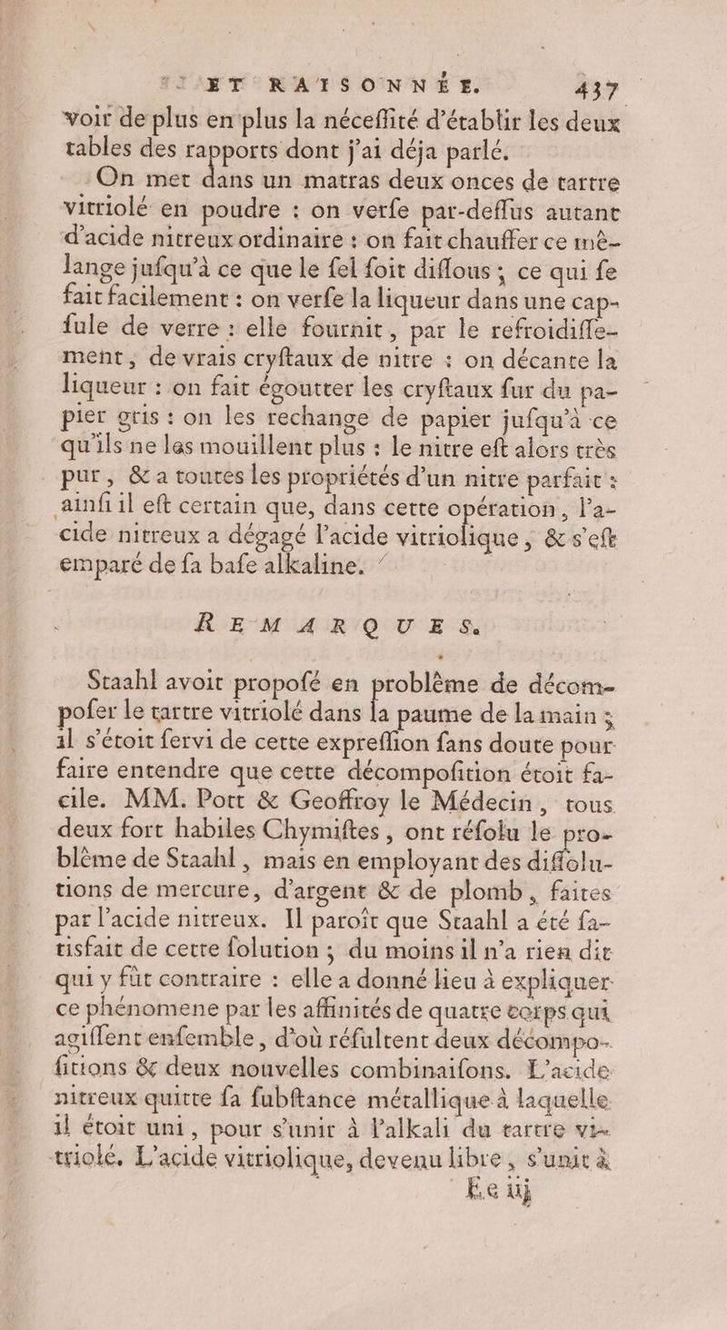 voir de plus en plus la néceffité d'établir les deux tables des rapports dont j'ai déja parlé. On met ds un matras deux onces de tartre vitriolé en poudre : on verfe pat-deffus autant d'acide nitreux ordinaire : on fait chauffer ce mê- lange jufqu’à ce que le fel foit diflous ; ce qui fe fait facilement : on verfe la liqueur dans une cap- fule de verre : elle fournit, par le refroidiffe- ment, de vrais cryftaux de nitre : on décante la liqueur : on fait égoutter les cryftaux fur du pa- pier gris : on les rechange de papier jufqu’à ce qu'ils ne las mouillent plus : Le nitre eft alors très _ pur, &amp; a toures les propriétés d’un nitre parfait : ainfiil eft certain que, dans cette opération, la- cide nitreux a dégagé l'acide vitriolique, &amp;s’eft empare de fa bafe alkaline. ” REMARQUES. Staahl avoit propofé en problème de décom pofer Le tartre vitriolé dans , paume de la main s 1] s’étoit fervi de cette expreflion fans doute pour faire entendre que cette décompoftion étoit fa- cile. MM. Port &amp; Geoffroy le Médecin, trous deux fort habiles Chymiftes , ont réfolu le pro- blème de Staahl, mais en employant des difolu- tions de mercure, d'argent &amp; de plomb, faites par l'acide nitreux. Il paroït que Staahl a été fa- tisfait de cette folution ; du moins il n’a rien die qui y füt contraire : elle a donné lieu à expliquer ce phénomene par les affinités de quatre ccrps qui agiffent enfemble , d'où réfultent deux décompo. fitions &amp; deux nouvelles combinaifons. L’acide nitreux quitte fa fubftance métallique à laquelle 1l étoit uni, pour s’unit à lalkali du tartre vi. trioké, L’acide vitriolique, devenu libre, s'unir à Ee ui