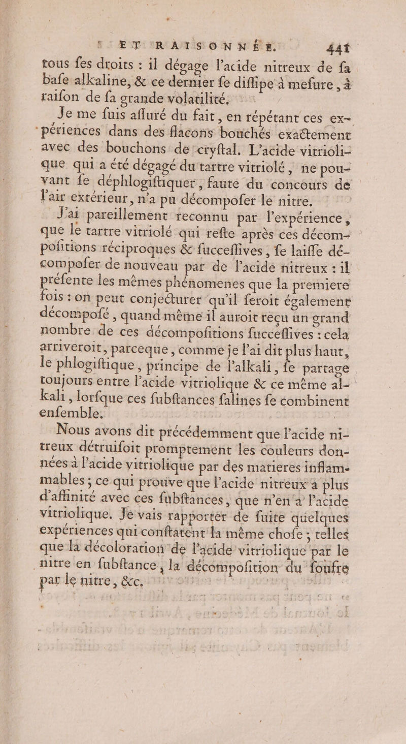 F1 ÆTt AR A MTS © N NÉE: 4at tous fes droits : il dégage l'acide nitreux de fa bafe alkaline, &amp; ce dernier fe diffipe à mefure , à raifon de fa orande volatilité. Je me fuis afluré du fait, en répétant ces ex= “périences dans des flacons bonchés exaétement avec des bouchons de’ctyftal. L’acide vitrioli- que qui a été dégagé dutartre vitriolé, ne pou- vant fe déphlogiftiquer, faute du concours de l'air extérieur, n'a pu décompofer le nitre. J’ ai pareillement reconnu par l'expérience, que le tartre vitriolé qui refte après ces décom- pofitions réciproques &amp; fucceflives , fe laifle dé- compofer de nouveau par de l'acide nitreux : il préfente les mêmes phénomenes que la premiere fois : on peut conjeéturer qu'il feroit également décompofé, quand même il auroit reçu un grand nombre de ces décompofñrions fucceflives : cela arriveroit, parceque , comme je lai dit ue haut, le phloviftique, principe de lalkali, fe partage, toujours entre l'acide vitriolique &amp; ce même al kali, lorfque ces fubftances falines fe combinent enfemble. | Nous avons dit précédemment que l'acide n1- treux détruifoit promptement les couleurs don- nées à l’acide vitriolique par des martieres inflam- mables ; ce qui protive que l'acide nitreux à plus d'aflinité avec ces fubftances, que n'en à l'acide vitriolique. Je vais rapporter de fuite quelques expériences qui conftatent la même chofe ; telles que la décoloration de Pacide vitriolique par le titre en fubftance, la décompofition du foufre par le nitre, &amp;c, 4, DIRES ) 5 Rd