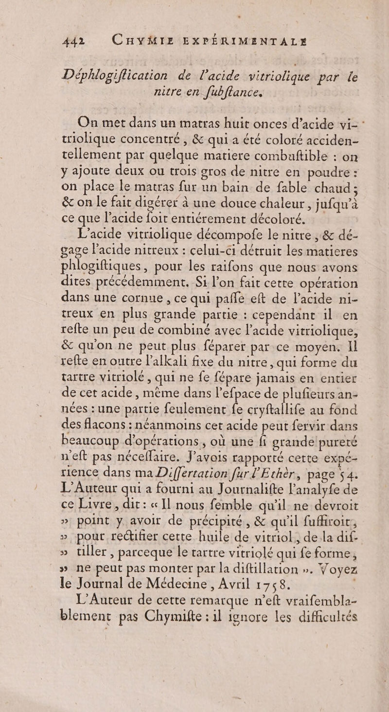 Déphlogiflication de l'acide vitriolique par le nitre en fubflance. On met dans un matras huit onces d’acide vi- criolique concentré , &amp; qui a été coloré acciden- tellement par quelque matiere combaftible : on y ajoute deux ou trois gros de nitre en poudre : on place le matras fur un bain de fable chaud ; &amp; on le fait digérer à une douce chaleur , jufqn’à ce que l'acide foit entiérement décoloré. L'acide vitriolique décampofe le nitre , &amp; dé- gage l'acide nitreux : celui-ci détruit les matieres phlogiftiques, pour les raifons que nous avons _ dites précédemment. Si l’on fait cette opération dans une cornue , ce qui paffe eft de l'acide ni- treux en plus grande partie : cependant il en refte un peu de combiné avec l'acide vitriolique, &amp; qu'on ne peut plus féparer par ce moyen. Il refte en outre l’alkali fixe du nitre, qui forme du tartre vitriolé , qui ne fe fépare jamais en entier de cet acide, mème dans l’efpace de plufieurs an- nées : une partie feulement fe cryftallife au fond des flacons : néanmoins cet acide peut fervir dans beaucoup d'opérations, où une fi grande pureté n'eft pas néceflaire. J’avois rapporté certe expe- rience dans ma Differtation fur l'Ethèr, page $4. L’Auteur qui a fourni au Journalifte l’analyfe de ce Livre, dit : « Il nous femble qu'il ne devroit » point y avoir de précipité, &amp; qu'il fuffiroir, » pour rectifñer cette huile de vitriol,, dela dif- » tiller , parceque le tartre vitriolé qui fe forme, » ne peut pas monter par la diftillation ». Voyez le Journal de Médecine , Avril 1758. L’Auteur de cette remarque n’eft vraifembla- blement pas Chymifte : il ignore les difficultés Lo