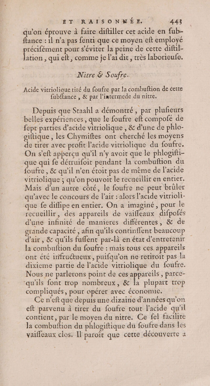qu’on éprouve à faire diftiller cet acide en fub- ftance : 1l n’a pas fenti que ce moyen eft employé __. pour s’éviter la peine de cette diftil- lation , qui eft, comme je l'ai dit , très laborieufe. Nitre &amp; Soufre. Acide vitriolique tiré du foufre par la combuftion de cette fubftance , &amp; par l’intermede du nitre. Depuis que Staahl a démontré, par pluñeurs belles expériences, que le foufre eft compofé de fept parties d'acide vitriolique , &amp; d'une de phlo- giftique , les Chymiftes ont cherché les moyens de tirer avec profit l'acide vitriolique du foufre. On s'eft apperçu qu’il n’y avoit que le phlooifti- que qui fe détruifoit pendant la combuftion du foufre , &amp; qu'il n’en étoit pas de même de l'acide vitriolique ; qu'on pouvoit le recueillir en entier. Mais d’un autre côté, le foufre ne peut brüler qu'avec le concours de l’air : alors l’acide vitrioli- que fe difipe en entier. On a imaginé, pour le recueillir, des appareils de vaifleaux difpofés d’une infinité de manieres différentes, &amp; de rande capacité , afin qu'ils continffent beaucoup d'air, &amp; qu'ils fuffent par-là en état d'entretenir la combultion du foufre : mais tous ces. appareils ont été infructueux, puifqu'on ne retiroit pas la dixieme partie de l'acide vitriolique du foufre. Nous ne parlerons point de ces appareils , parce- ‘qu'ils font trop nombreux, &amp; a plupart trop compliqués, pour opérer avec économie. Ce n’eft que depuis une dizaine d’années qu'on eft parvenu à tirer du foufre tout l'acide qu'il contient, par le moyen du nitre. Ce fel facilite la combuftion du phlogiftique du foufre dans les vaiffeaux clos. Il paroït que cette découverte 2