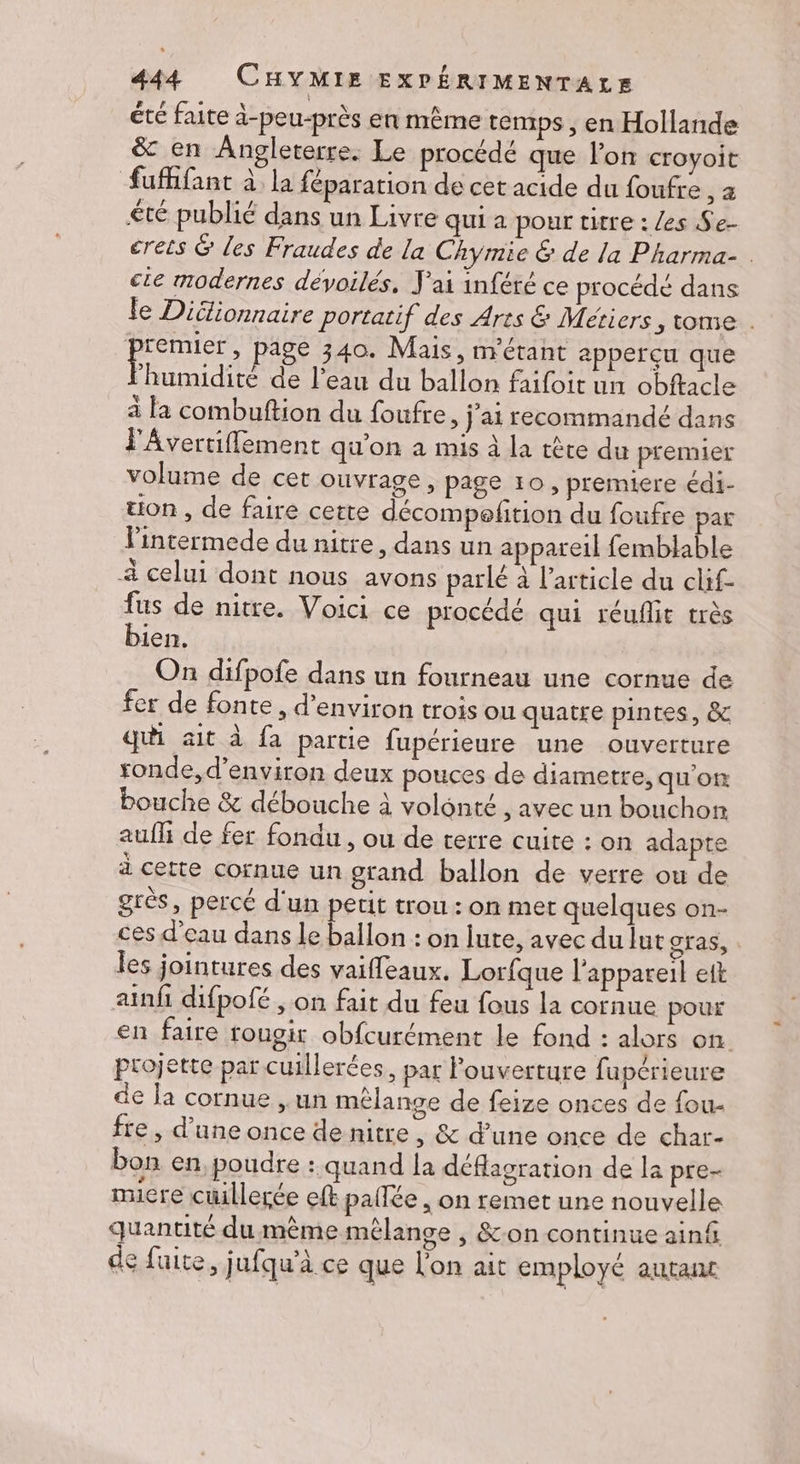 été faite à-peu-près en même temps , en Hollande &amp; en Angleterre. Le procédé que l'on croyoit fufifant à la féparation de cet acide du foufre, a £té publié dans un Livre qui a pour titre : les Se- crets &amp; les Fraudes de La Chymie &amp; de la Pharma- . cie modernes dévoilés, J'ai inféré ce procédé dans le Didlionnaire portatif des Ares &amp; Métiers, tome . po page 340. Mais, m'érant apperçu que humidité de l’eau du ballon faifoit un obftacle à la combuftion du foufre, j'ai recommandé dans l'Avertiffement qu'on a mis à la tête du premier volume de cet ouvrage, page 10, premiere édi- üon, de faire cette décompofition du foufre par lintermede du nitre, dans un appareil femblable 4 celui dont nous avons parlé à l’article du clif- fus de nitre. Voici ce procédé qui réuflit très bien. On difpofe dans un fourneau une cornue de fer de fonte , d'environ trois ou quatre pintes, &amp; qui ait à fa partie fupérieure une ouverture sonde, d'environ deux pouces de diametre, qu'on bouche &amp; débouche à volénté , avec un bouchon auf de fer fondu , ou de terre cuite : on adapte à cette cornue un grand ballon de verre ou de grès, percé d'un petit trou : on mer quelques on- ces d’eau dans le ballon : on lute, avec du lut gras, les jointures des vaifleaux. Lorfque l'appareil eit ainfi difpofé , on fait du feu fous la cornue pour en faire rougir obfcurément le fond : alors on. projette par cuillerées, par l'ouverture fupérieure € la cornue ,un mélange de feize onces de fou- fre, d’une once de nitre , &amp; d’une once de char- bon en, poudre : quand la déflagration de la pre- muicre cüillerée ef pallée , on remet une nouvelle quantité du mème mêlange , &amp;-on continue ainf de fuite, jufqu’à ce que l'on ait employé autant