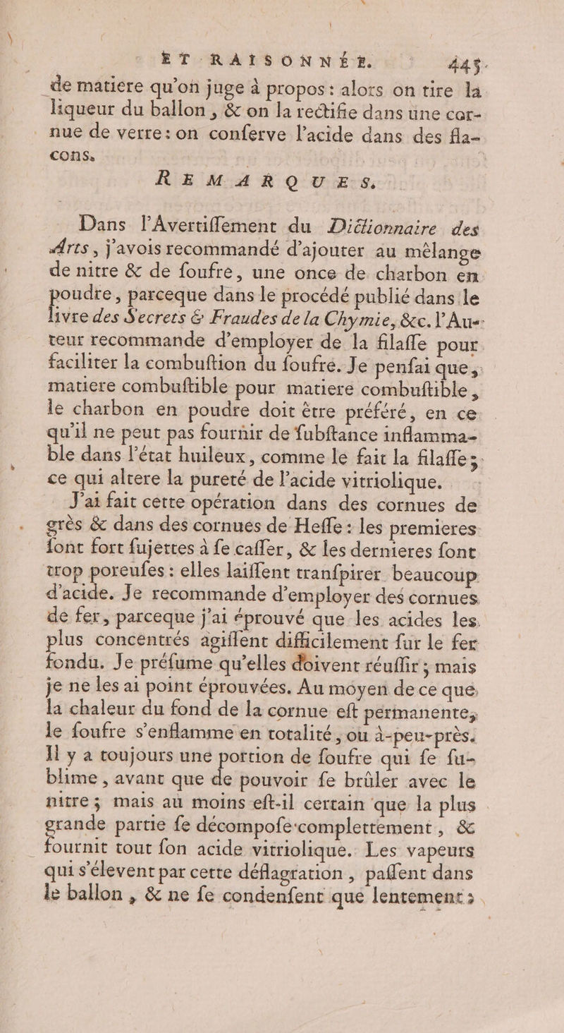 _de matiere qu’on juge à propos: alors on tire la liqueur du ballon , &amp; on la rectifie dans une cor- nue de verre: on conferve l'acide dans des fla- cons, | | | | REMARQUES. Dans l’Avertiflement du Diéionnaire des Arts , j'avois recommandé d'ajouter au mélange de nitre &amp; de foufre, une once de charbon en poudre, parceque dans le procédé publié dans le hvre des Secrets &amp; Fraudes de la Chymie, &amp;c. l Aus: teur recommande d'employer de la filaffe pour faciliter la combuftion du foufré. Je penfai que, matiere combuftible pour matiere combuftible, le charbon en poudre doit être préféré, en ce qu'il ne peut pas fournir de fubftance inflamma- ble dans l’état huileux, comime le fait la filaffe ce qui altere la pureté de l'acide vitriolique. J'ai fait cette opération dans des cornues de grès &amp; dans des cornués de Heffe : les premieres font fort fujettes à fe cafler, &amp; les dernieres font top poreufes : elles laïffent tranfpirer beaucoup d'acide. Je recommande d'employer des cornues de fer, parceque j'ai éprouvé que les acides les. plus concentrés agiflent difficilement fur le fer fondu. Je préfume qu’elles doivent réuffir ; mais je ne les ai point éprouvées. Au moyen de ce que la chaleur du fond de la cornue eft permanente; le foufre s’enflamme en totalité, ou à-peu-près. H y a toujours une portion de foufre qui fe fu- blime , avant que de pouvoir fe brûler avec le nitre; mais au moins eft-il certain que la plus grande partie fe décompofe:complettement , &amp; . fournit tout fon acide vitriolique. Les vapeurs qui s'élevent par certe déflagration , paflent dans le ballon , &amp; ne fe condenfent que lentement: |