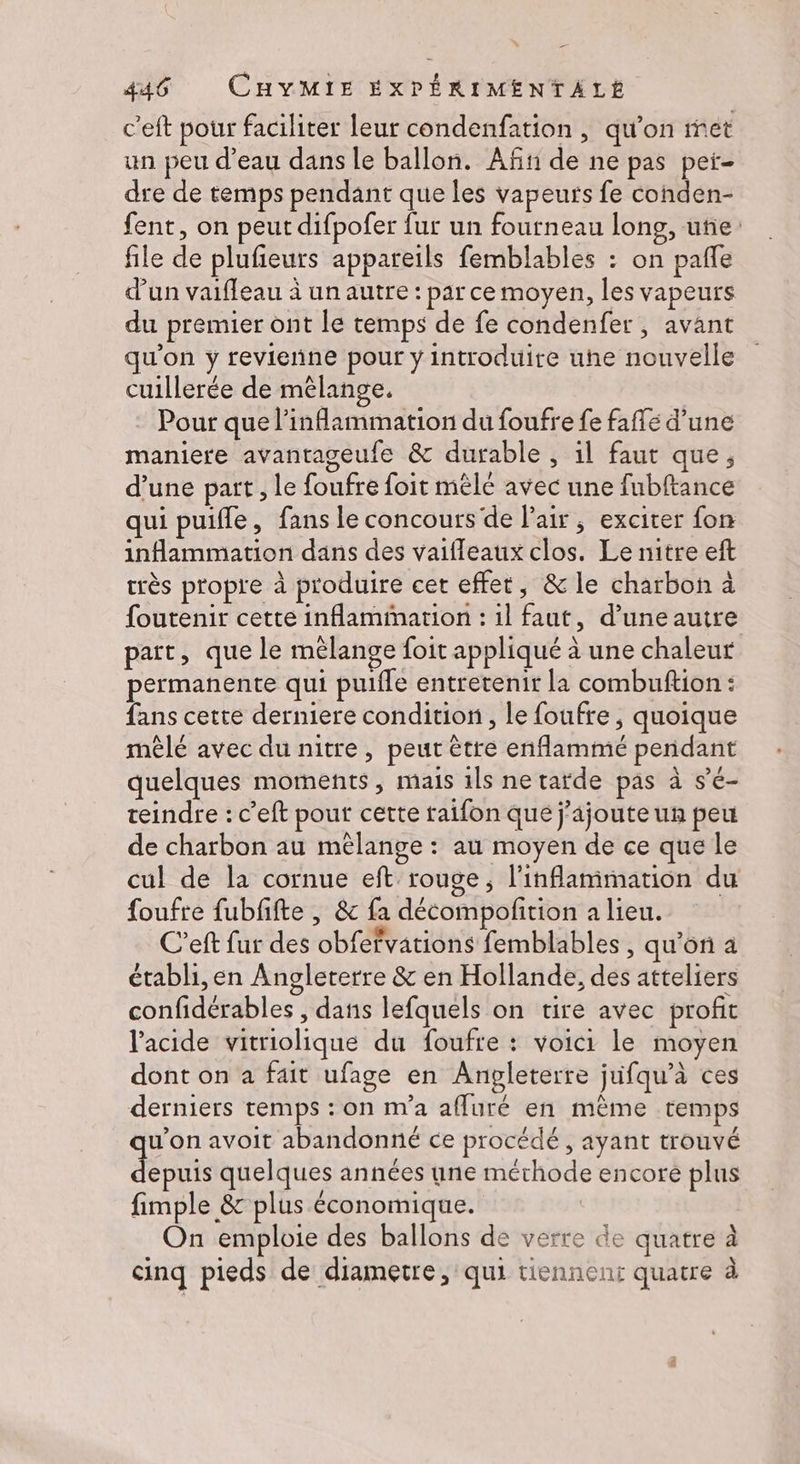 c'eft pour faciliter leur condenfation , qu'on met un peu d’eau dans le ballon. Añt de ne pas peï- dre de temps pendant que les vapeurs fe conden- fent, on peut difpofer fur un fourneau long, uñe file de plufieurs appareils femblables : on pañle d’un vaifleau à un autre : par ce moyen, les vapeurs du premier ont le temps de fe condenfer, avant qu'on y revienne pour y introduire uhe nouvelle cuillerée de mêlange. Pour que l’inflammation du foufre fe faflé d’une maniere avantageufe &amp; durable , il faut que, d’une part , le foufre foit mêle avec une fubftance qui puifle, fans le concours de l'air, exciter fon inflammation dans des vaifleaux clos. Le nitre eft très propre à produire cet effet, &amp; le charbon à foutenir cette inflamimartion : 1l faut, d’une autre patt, que le mélange foit appliqué à une chaleur permanente qui puifle entretenir la combuftion : fans cette derniere condition, le foufre , quoique mêlé avec du nitre, peut être enflammé pendant quelques moments, mais 1ls ne tarde pas à s’é- teindre : c’eft pour cette taifon que j'ajoute un peu de charbon au mélange : au moyen de ce que le cul de la cornue eft rouge, l'inflamimation du foufre fubfifte , &amp; fa décompoftion a lieu. C’eft fur des obfefvations femblables , qu'ori à établi, en Angleterre &amp; en Hollande, des atteliers confidérables , dans lefquels on tire avec profit l'acide vitriolique du foufre : voici le moyen dont on a fait ufage en Anpleterre jufqu’à ces derniers temps : on n'a affuré en même temps _ qu'on avoit abandonné ce procédé, ayant trouvé dépit quelques années une mérhode encore plus fimple &amp; plus économique. On emploie des ballons de verre de quatre à cinq pieds de diametre, qui tiennent quatre à