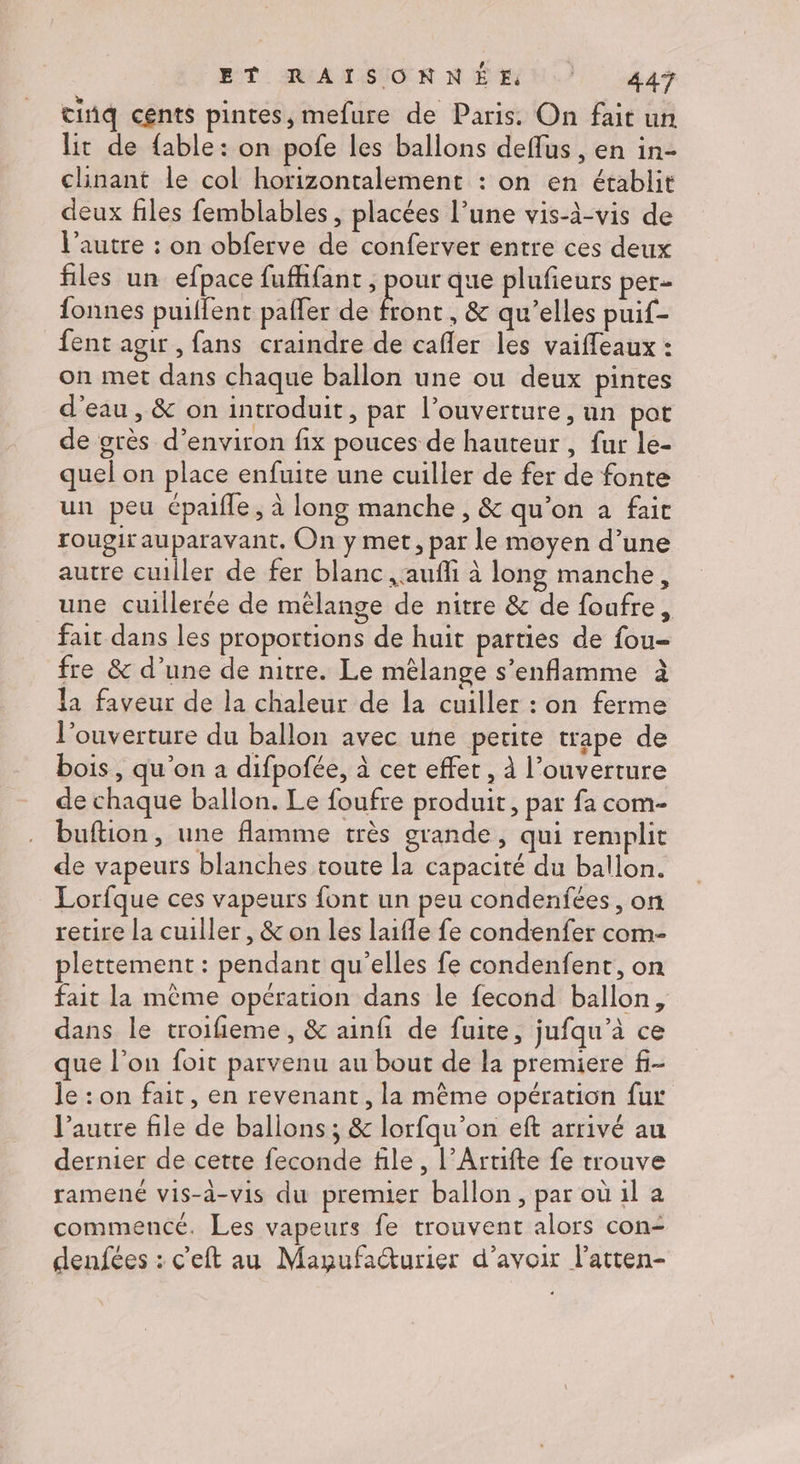cinq cents pintes, mefure de Paris. On fait un lit de fable: on pofe les ballons deffus , en in- clinant le col horizontalement : on en établit deux files femblables , placées l’une vis-à-vis de l’autre : on obferve de conferver entre ces deux files un efpace fuffifant , pour que plufieurs per= fonnes puillent pafler de bn , & qu'elles puif- fent agir, fans craindre de cafler les vaiffeaux : on met dans chaque ballon une ou deux pintes d'eau, & on introduit, par l'ouverture, un pot de grès d'environ fix pouces de hauteur, fur le- quel on place enfuite une cuiller de fer de fonte un peu épaifle, à long manche, & qu'on à fait rougir auparavant, On y met, par le moyen d’une autre cuiller de fer blanc ,aufñli à long manche, une cuillerée de mélange de nitre & de foufre, fait dans les proportions de huit parties de fou- fre & d’une de nitre. Le mélange s’enflamme à la faveur de la chaleur de la cuiller : on ferme l'ouverture du ballon avec une petite trape de bois, qu'on a difpofée, à cet effet, À l’ouverture de chaque ballon. Le foufre produit, par fa com- buftion, une flamme très grande, qui remplit de vapeurs blanches toute la capacité du ballon. Lorfque ces vapeurs font un peu condenfées , on retire la cuiller, & on les laifle fe condenfer com- plettement : pendant qu’elles fe condenfent, on fait la même opération dans le fecond ballon, dans le troifieme, & ainfi de fuite, jufqu’à ce que l’on foit parvenu au bout de la premiere f- le : on fait, en revenant, la même opération fur l’autre file de ballons ; & lorfqu’on eft arrivé au dernier de cette feconde file, l’Artifte fe trouve ramené vis-à-vis du premier ballon , par où il a commencé. Les vapeurs fe trouvent alors con- denfées : c’eft au Magufacturier d’avoir l’atten-