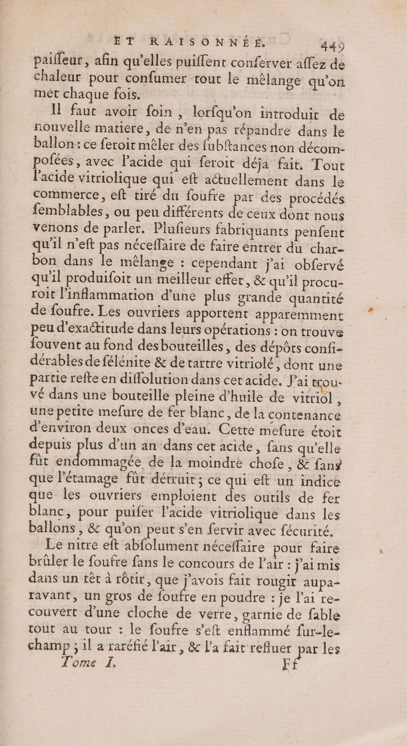 paiffeur, afin qu’elles puiffent conferver affez de chaleur pour confumer tout le mélange qu’on met chaque fois. | | | Il faut avoir foin , lorfqu'on introduit de nouvelle matiere, de n’en pas répandre dans le ballon: ce feroit mêler des fubftances non décom- pofées , avec l'acide qui feroit déja fait, Tout l'acide vitriolique qui eft actuellement dans le commerce, eft tiré du foufre par des procédés femblables, ou peu différents de ceux dont nous venons de parler. Plufieurs fabriquants penfent qu'il n’eft pas néceffaire de faire entrer du char- bon dans le mélange : cependant j'ai obfervé qu'il produifoit un meilleur effet, &amp; qu’il procu- roit l'inflammation d’une plus grande quantité de foufre. Les ouvriers apportent apparemment peu d'exaétitude dans leurs opérations : on trouve fouvent au fond desbouteilles, des dépôts confi- dérables de félénite &amp; de tattre vitriolé , dont une partie refte en diflolution dans cetacide, j ai tou- VÉ dans une bouteille pleine d’huile de vitridl ' une petite mefure de fer blanc, de la contenance d'environ deux onces d’eau. Cette mefure étoit depuis plus d’un an dans cet acide, fans qu'elle fût coast de la moindre chofe , &amp; fans que l'étamage für détruit; ce qui eft un indice que les ouvriers emploient des outils de fer blanc, pour puifer l'acide vitriolique dans les ballons , &amp; qu'on peut s’en fervir avec fécurité. Le nitre eft abfolument néceffaire pour faire brûler le foufre fans le concours de Pair : j'aimis dans un tèt à rôtir, que j’avois fait YOUgIT aupa- ravant, un gros de He en poudre : je l'ai re- couvert d’une cloche de verre, garnie de fable tout au tour : le foufre s’eft enflammé fur-le- champ ; il a raréfié l'air, &amp; La fait refluer par les Tome LI EF