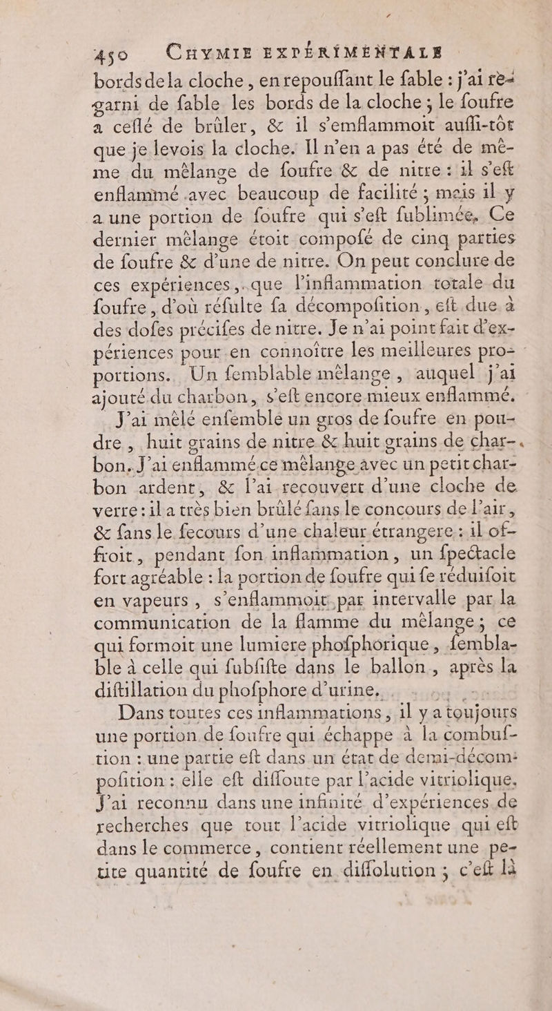 ’ 450 CHYMIE EXPÉRIMENTALE bords dela cloche , en repouffant le fable : j'ai re- garni de fable les bords de la cloche ; Le foufre a ceflé de brüler, &amp; il s'emflammoit aufli-tôt que je levois la cloche. Il n’en a pas été de mé- me du mèêlange de foufre &amp; de nitre : 1} s'eft enflamimé avec beaucoup de facilité ; meis 1l y a une portion de foufre qui s'eft fublimée, Ce dernier mêlange étoit compofé de cinq parties de foufre &amp; d’une de nitre. On peut conclure de ces expériences, .que l’inflammation totale du foufre , d’où réfulte fa décompolition., eft due. a des dofes précifes de nitre. Je n'ai point fait d’ex- périences pour .en connoître les meilleures pro= portions. Un femblable mélange , auquel j’ai ajouté du charbon, s’eit encore mieux enflammée. _ J'ai mèlé enfemble un gros de foufre en pou- dre , huit grains de nitre &amp; huit grains de char- bon..J’ai enflammé.ce mêlange avec un petitchar- bon ardent, &amp; l’ai recouvert d’une cloche de [RPET communication de la flamme du mèlange, ce qui formoit une lumiere phofphorique, Lnbias ble à celle qui fubfifte dans le ballon, après la diftillation du phofphore d'urine. diva Dans toutes ces inflammarions , 1l y a toujours une portion de foufre qui échappe à la combuf- tion : une partie eft dans un état de derai-décom: pofition : elle eft difloute par l’acide vitriolique. J'ai reconnu dans une infinité d’expériences.de recherches que tout l'acide vitriolique qui eft dans le commerce, contient réellement une pe- te quantité de foufre en diffolution ; c’eft là