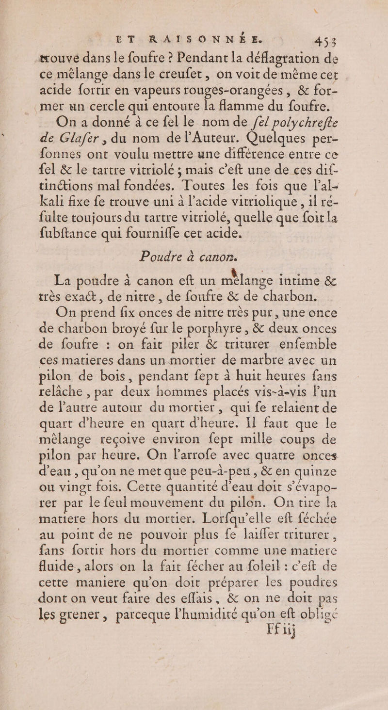 trouvé dans le foufre ? Pendant la déflagration de ce mêlange dans le creufet, on voit de même cet acide fortir en vapeurs rougés-orangées, & for- mer un cercle qui entoure la Hlamme du foufre. On a donné à ce fel le nom de /e/ polychrefte de Glafër , du nom de lAuteur. Quelques per- fonnes ont voulu mettre une différence entre ce {el & le tartre vitriolé ; mais c’eft une de ces dif- tinctions mal fondées. Toutes les fois que lal- kali fixe fe trouve uni à l'acide vitriolique , il ré- fulte toujours du tartre vitriolé, quelle que foit la fubftance qui fourniffe cet acide. Poudre à canon. La poudre à canon eft un mèlange intime & très exact, de nitre , de foufre & de charbon. On prend fix onces de nitre très pur, une once de charbon broyé fur le porphyre , & deux onces de foufre : on fait piler & triturer enfemble ces matieres dans un mortier de marbre avec un pilon de bois, pendant fept à huit heures fans relâche , par deux hommes placés vis-à-vis lun de l'autre autour du mortier, qui fe relaient de quart d'heure en quart d'heure. Il faut que le mêlange reçoive environ fept mille coups de pilon par heure. On Parrofe avec quatre onces d’eau , qu'on ne met que peu-à-peu , & en quinze ou vingt fois. Cette quantité d’eau doit s’évapo- rer par le feul mouvement du pilon. On tire la matiere hors du mortier. Lorfqu’elle eft féchée au point de ne pouvoir plus fe laiffer triturer, fans fortir hors du mortier comme une matiere fluide , alors on la fait fécher au foleil : c’eft de cette maniere qu'on doit préparer les poudres dont on veut faire des eflais, & on ne doit pas les grener, parceque l’humidité qu'on eft oblig Ffiij