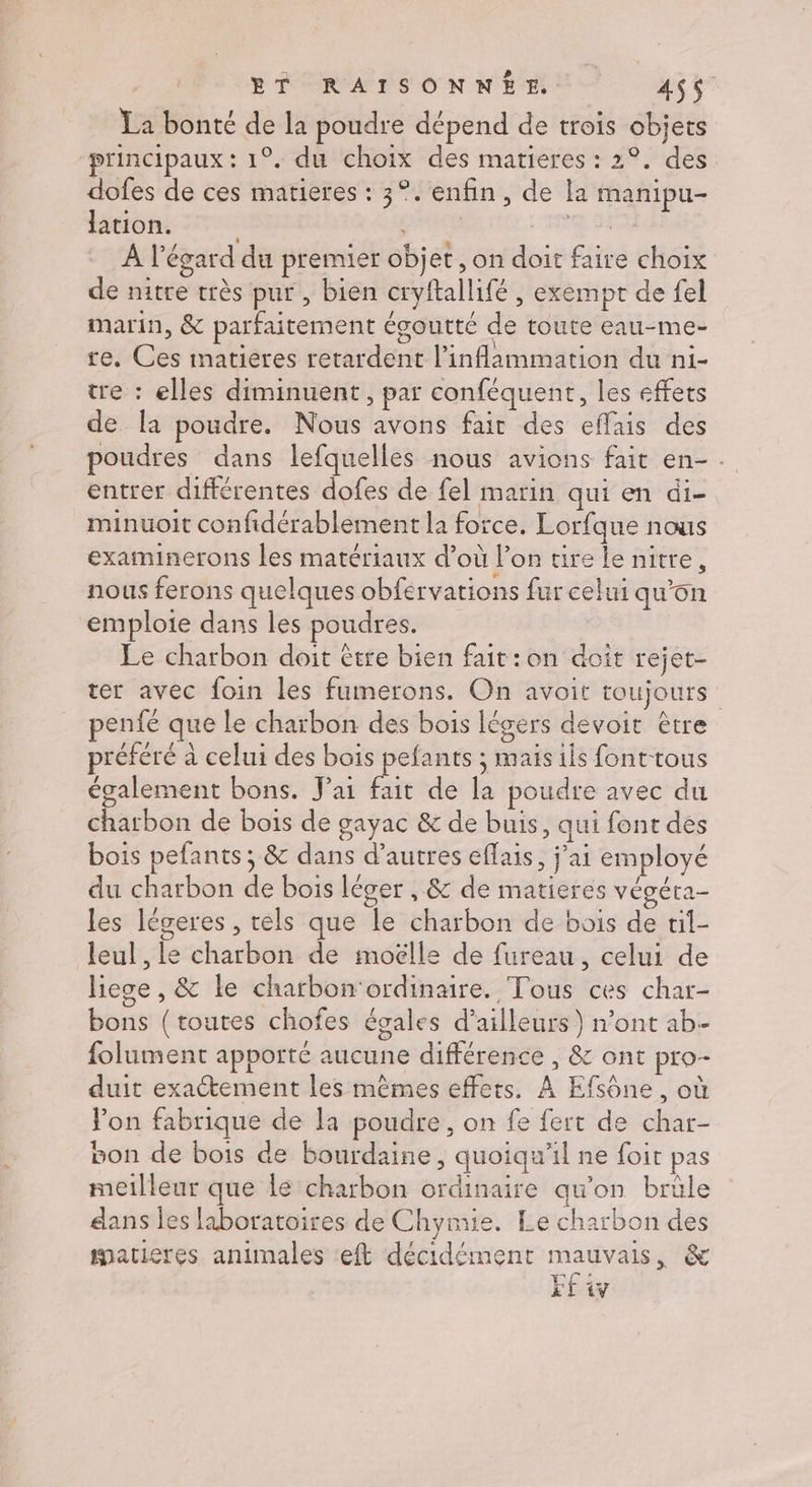BÉSRATSONNÉME 4$$ La bonté de la poudre dépend de trois objets “principaux : 1°. du choix des matieres : 2°. des dofes de ces matieres : 3°. enfin, de la manipu- lation. CARTES REG NS À l'égard du premier objet , on doit faire choix de nitre très pur , bien cryftallifé , exempt de fel marin, &amp; parfaitement égoutte de toute eau-me- re. Ces matieres retardent l’inflammation du ni- tre : elles diminuent, par conféquent, les effets de [la poudre. Nous avons fair des effais des poudres dans lefquelles nous avions fait en- . entrer différentes dofes de fel marin qui en di- minuoit confidérablement la force. Lorfque nous examinerons les matériaux d’où l’on tire le nitre, nous ferons quelques obfervations fur celui qu'on emploie dans les poudres. Le charbon doit être bien fait:on doit rejet- ter avec foin les fumerons. On avoit toujours penfé que le charbon des bois légers devoit être préféré à celui des bois pefants ; mais ils fonttous également bons. J'ai fait de la poudre avec du charbon de bois de gayac &amp; de buis, qui font dés bois pefants; &amp; dans d’autres effais, j'ai employé du charbon de bois léger , &amp; de matieres végéra- les légeres , tels que le charbon de bois de ril- leul , le charbon de moëlle de fureau, celui de liege, &amp; le chatbon'ordinaire. Tous ces char- bons (toutes chofes égales d’ailleurs } n’ont ab folument apporté aucune différence , &amp; ont pro- duit exactement les mêmes effets, À Efsône , où Jon fabrique de la poudre, on fe fert de char- bon de bois de bourdaine, quoiqu'il ne foit pas meilleur que le charbon ordinaire qu’on brûle dans les laboratoires de Chymie. Le charbon des matieres animales ‘eft décidément mauvais, &amp; FE y