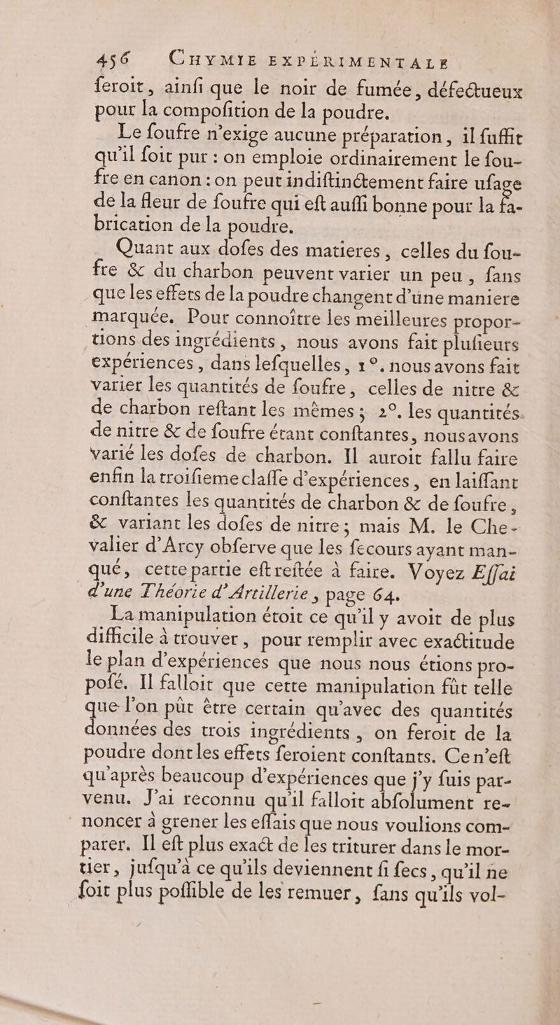 feroit, ainfi que le noir de fumée, défectueux pour la compofition de la poudre. Le foufre n’exige aucune préparation, il fuffit qu'il foit pur : on emploie ordinairement le fou- fre en canon : on peut indiftinétement faire ufage de la fleur de foufre qui eft aufli bonne pour la fa- brication de la poudre. Quant aux dofes des matieres, celles du fou- fre &amp; du charbon peuvent varier un peu , fans que les effets de la poudre changent d’une maniere marquée. Pour connoître les meilleures propor- tions des ingrédients, nous avons fait plufieurs expériences , dans lefquelles, 1°. nousavons fait varier les quantités de foufre, celles de nitre &amp; de charbon reftant les mêmes; 2°. les quantités de nitre &amp; de foufre étant conftantes, nousavons varié les dofes de charbon. Il auroit fallu faire enfin la troifiemeclaffe d'expériences, en laiffant conftantes les quantités de charbon &amp; de foufre ; &amp; variant les dofes de nitre; mais M. le Che- valier d’Arcy obferve que les fecours ayant man- qué, cette partie eftreitée à faire. Voyez Effai d'une Théorie d’Artillerie, page 64. . La manipulation étoit ce qu'il y avoit de plus difficile à trouver, pour remplir avec exactitude le plan d'expériences que nous nous étions pro- pofé. II falloit que cette manipulation füt telle que l’on put être certain qu'avec des quantités données des trois ingrédients , on feroit de la poudre dontles effets feroient conftants. Ce n’eft qu'après beaucoup d'expériences que j’y fuis par- venu. J'ai reconnu qu'il falloit abfolument re- _noncer à grener les eflais que nous voulions com- parer. Il eft plus exa@ de les triturer dans le mor- uer, jufqu'a ce qu'ils deviennent fi fecs, qu'il ne doit plus poflible de les remuer, fans qu'ils vol-