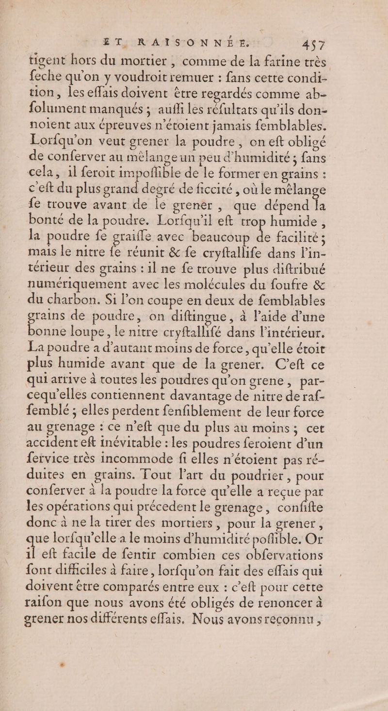 tigent hors du mortier ,| comme de la farine très feche qu'on y voudroit remuer : fans cette condi- tion, les effais doivent être regardés comme ab- folument manqués ; auñli les réfultats qu’ils don- nolent aux épreuves n'étoient jamais femblables. Lorfqu’on veut grener la poudre, oneft obligé de conferver au mélange un peu d'humidité ; fans cela, il feroit impoñlible de le former en grains : c'eft du plus grand degré de ficcité , où le mélange fe trouve avant de lé grener , que dépend la bonté de la poudre. Lorfqu'il eft trop humide , la poudre fe graifle avec beaucoup de facilité ; mais le nitre fe réunit &amp; fe cryftallife dans l'in- térieur des grains : il ne fe trouve plus diftribué numériquement avec les molécules du foufre &amp; du charbon. Si l’on coupe en deux de femblables grains de poudre, on diftingue, à l’aide d’une bonne loupe, le nitre cryftallifé dans l’intérieur. La poudre à d'autant moins de force, qu’elle étoir plus humide avant que de la otener. C’eft ce qui arrive à toutes les poudres qu'on grene, par- cequ'elles contiennent davantage de nitre de raf- femblé ; elles perdent fenfiblement de leur force au grenage : ce n'eft que du plus au moins; cet accident eft inévitable : les poudres feroient d’un fervice très incommode fi elles n’étoient pas ré- duites en grains. Tout lart du poudrier , pour conferver à la poudre la force qu’elle a reçue par les opérations qui précedent le grenage, conffte donc à ne la tirer des mortiers, pour la grener, ue lorfqu’elle à le moins d'humidité poflible. Or Ë eft facile de fentir combien ces obfervations font difficiles à faire, lorfqu’on fait des effais qui doivent être comparés entre eux : c’eft pour cette raifon que nous avons été obligés de renoncer à grener nos différents effais. Nous avonsreconnu,