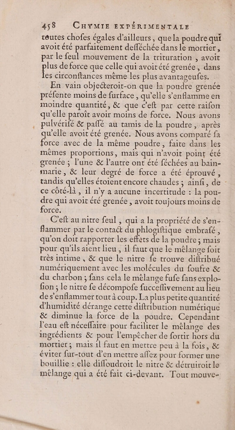 téutes chofes égales d’ailleurs, que la poudre qui avoit été parfaitement defféchée dans le mortier, par le feul mouvement de ia trituration , avoit lus de force que celle qui avoitété grenée, dans ee circonftances même les plus avantageufes. | En vain objeéteroit-on que la poudre grenée préfente moins de furface , qu’elle s’enflamme en moindre quantité, &amp; que c’eft par cette raifon qu'elle paroît avoir moins de force. Nous avons pulvérifé &amp; pallé au tamis de la poudre , après qu'elle avoit été grenée. Nous avons compare fa force avec de la même poudre, faite dans les mêmes proportions, mais qui n’avoit point été grenée ; l’une &amp; l’autre ont été féchées au bain- marie, &amp; leur degré de force a été éprouvé , tandis qu’elles étoientencore chaudes ; ainfi, de : ce côté-là , il n’y a aucune incertitude : la pou- dre qui avoit été grenée , avoit toujours moins de force. C’eft au nitre feul , qui a la propriété de s’en- flammer par le conta@ du phlogiftique embrafé , qu'on doit rapporter Les efféts de la poudre ; mais pour qu'ils aient lieu , il faut que le mêlange foit très intime , &amp; que le nitre fe trouve diftribué numériquement avec les molécules du foufre &amp; du charbon ; fans cela le mèlange fufe fans explo- fion ; le nitre fe décompofe fucceflivement au lieu de s’enflammer tout À coup. La plus petite quantité d'humidité dérange cette diftribution numérique &amp; diminue la force de la poudre. Cependant l'eau eft néceffaire pour faciliter le mélange des ingrédients &amp; pour l'empêcher de fortir hors du mortier; mais 1l faut en mettre peu à la fois, &amp; éviter fur-tout d'en mettre affez pour former une bouillie : elle diffoudroit le nitre &amp; détruiroit le mélange qui a été fait ci-devant. Tout mouve-