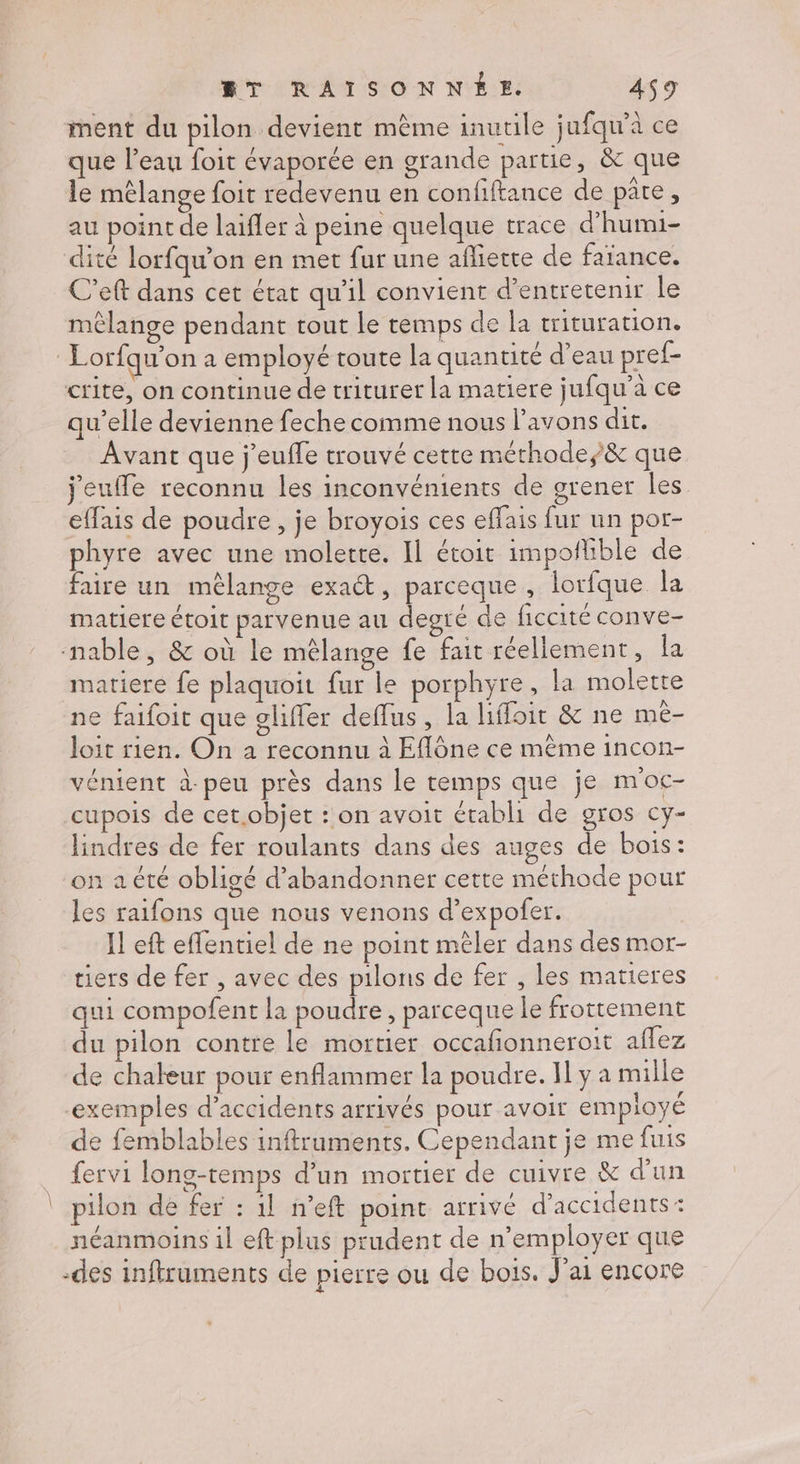ment du pilon devient mème inutile jufqu'à ce que l'eau foit évaporée en grande partie, &amp; que le mêlange foit redevenu en confiftance de pate , au point de laifler à peine quelque trace d’humi- dité lorfqu’on en met fur une afliette de faïance. C’eft dans cet état qu'il convient d’entretenir le mêlange pendant tout le temps de la trituration, Lorfqu’on à employé toute la quantité d’eau pref- crite, on continue de triturer la matiere jufqu’aà ce qu’elle devienne feche comme nous l'avons dit. Avant que j'euffe trouvé cette méthode, &amp; que jeuffe reconnu les inconvénients de grener les effais de poudre, je broyois ces effais fur un por- phyre avec une molette. Il étoit impofhble de faire un mêlange exat, parceque, lorfque la matiere étoit parvenue au degré de ficcité conve- nable, &amp; où le mêlange fe fait réellement, la matiere fe plaquoit fur le porphyre, la molette ne faifoit que gliffer deflus , la liffoit &amp; ne mê- loit rien. On a reconnu à Eflône ce même incon- vénient à-peu près dans le temps que je moc- cupois de cet.objet : on avoit établi de gros cy- lindres de fer roulants dans des auges de bois: on a été obligé d'abandonner cette méthode pour les raifons que nous venons d’expofer. Il eft effentiel de ne point mêler dans des mor- tiers de fer , avec des pilons de fer , les matieres qui compofent la poudre, parceque le frottement du pilon contre le mortier occafionneroit aflez de chaleur pour enflammer la poudre. Il y a mille ‘exemples d’accidents arrivés pour avoir employé de femblables inftruments. Cependant je me fuis fervi long-temps d’un mortier de cuivre &amp; d'un pilon de fer : 1] n’eft point arrivé d'accidents : néanmoins il eft plus prudent de n’employer que -des inftruments de pierre ou de bois. J'ai encore