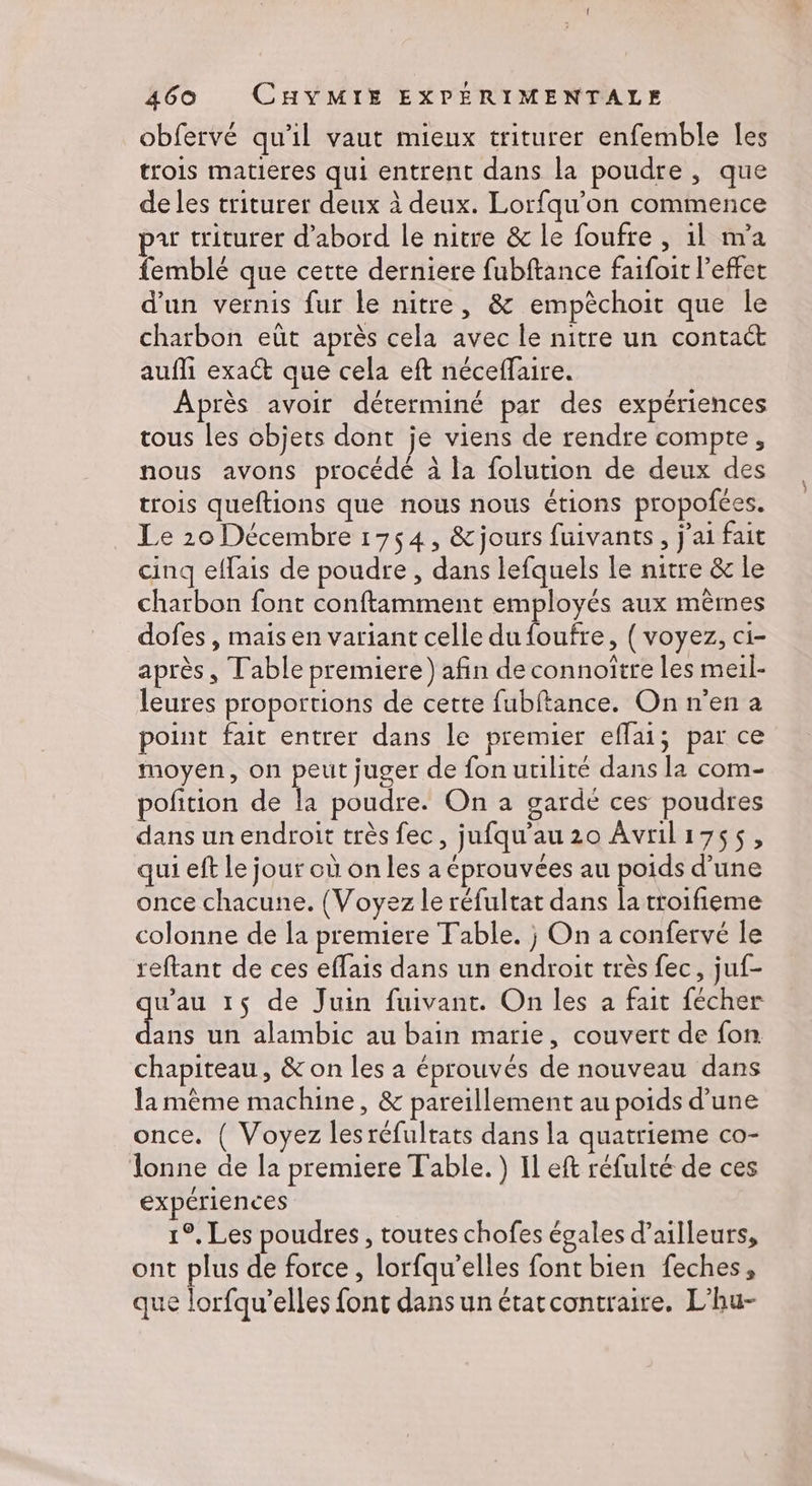 obfervé qu'il vaut mieux triturer enfemble Îes trois matieres qui entrent dans la poudre, que de les triturer deux à deux. Lorfqu'on commence pu triturer d’abord le nitre &amp; le foufre , 1l m'a femblé que cette derniere fubftance faifoit l'effet d'un vernis fur le nitre, &amp; empèchoit que le charbon eût après cela avec le nitre un contact aufli exact que cela eft néceffaire. Après avoir déterminé par des expériences tous les objets dont je viens de rendre compte, nous avons procédé à la folution de deux des trois queftions que nous nous étions propofces. Le 20 Décembre 1754, &amp;jours fuivants, j'ai fait cinq effais de poudre , dans lefquels le nitre &amp; le charbon font conftamment employés aux mêmes dofes , mais en variant celle du foufre, ( voyez, ci- après, Table premiere) afin de connoître les meil- leures proportions de cette fubftance. On n’en a point fait entrer dans le premier eflai; par ce moyen, on peut juger de fon utilité dans la com- pofition de la poudre. On a gardé ces poudres dans un endroit très fec, jufqu'au 20 Avrili7ss, qui eft le jour où on les a éprouvées au poids d’une once chacune. (Voyez le réfultat dans la troifieme colonne de la premiere Table. j On a confervé le reftant de ces effais dans un endroit très fec, juf- wau 1$ de Juin fuivant. On les a fait fécher ds un alambic au bain marie, couvert de fon chapiteau, &amp; on les a éprouvés de nouveau dans la mème machine, &amp; pareillement au poids d’une once. { Voyez lesréfultats dans la quatrieme co- lonne de la premiere Table. } Il eft réfulté de ces expériences 1°, Les poudres, toutes chofes égales d’ailleurs, ont plus de force , lorfqu’elles font bien feches, que lorfqu’elles font dans un étatcontraire. L’hu-