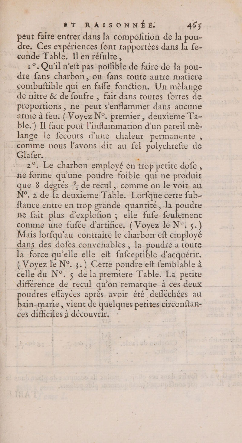 peut faire entrer dans la compofition de la pou- dre. Ces expériences font rapportées dans la {e- conde Table. Ilen réfulte, 1°, Qu'il n’eft pas poflible de faire de la pou- dre fans charbon, ou fans toute autre matiere combuftible qui en faffe fonétion. Un mêlange de nitre &amp; de foufre , fait dans toutes fortes de proportions, ne peut s’enflammer dans aucune arme à feu. ( Voyez N°. premier, deuxieme Ta- ble.) Il faut pour l’inflammation d’un pareil mè- lange le fecours d’une chaleur permanente , comme nous l'avons dit au fel polychrefte de Glafer. EL ou ; | 2°. Le charbon employé en trop petite dofe, ne forme qu’une poudre foible qui ne produit que 8 degrés + de recul ,. comine on le voit au N°. : de la deuxieme Table. Lorfque cette fub- ftance entre en trop grande quantité, la poudre ne fait plus d’explofion ; elle fufe feulement comme une fufée d'artifice, ( Voyez le N°. s.) Mais lorfqu'’au contraire le charbon eft employé _dans des dofes convenables, la poudre a toute la force qu’elle elle eft fufceprible d'acquérir. ( Voyez le N°. 3.) Cette poudre eft femblable à celle du N°. $ de la premiere Table. La perite différence de recul qu’on remarque à ces deux poudres effayées après avoir été defléchées au bain-marie , vient de quelques petites circonftan- ces difficiles à découvrir.