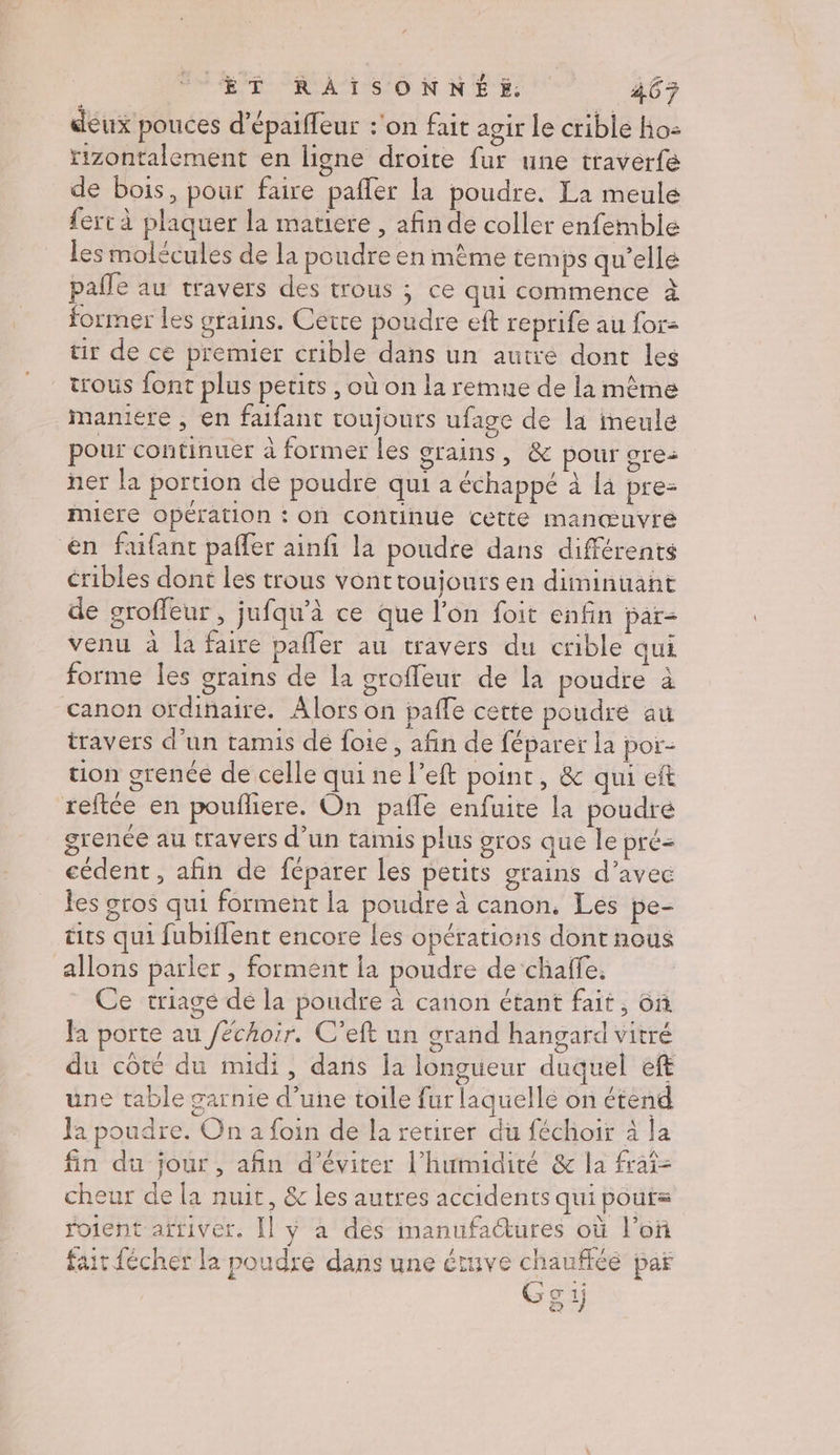 deux pouces d’épaiffeur :'on fait agir Le crible Ho: rizontalement en ligne droite fur une traverfe de bois, pour faire pafler la poudre. La meule fert à plaquer la matiere , afin de coller enfemble les molécules de la poudre en mème temps qu’elle pafle au travers des trous ; ce qui commence à former les grains. Cétre poudre eft reprife au for: tir de ce premier crible dans un autre dont les trous font plus petits , où on la remue de la même maniere , en faifant toujours ufage de la ineule pour continuer à former les grains, &amp; pour gre- ner la portion de poudre qui a échappé à la pre- MIÉTE Opération ; On continue cette manœuvre en faifant paffer ainfi la poudre dans différents cribles dont les trous vonttoujours en diminuant de groffeur , jufqu’à ce que l’on foit enfin par- venu à la faire pafler au travers du crible qui forme les grains de la groffeur de la poudre à canon ordinaire. Alors on paffe cette poudre au travers d’un tamis dé foie, afin de féparer la por- tion grenée de celle qui ne left point, &amp; qui eft reftée en poufliere. On paile enfuite la poudré grence au travers d'un tamis plus gros que le pré= cédent , afin de féparer les petits grains d’avec les gros qui forment la poudre à canon, Les pe- tits qui fubiflent encore les opérations dont nous allons parler , forment la poudre de chalfe. Ce triage de la poudre à canon étant fait, on Ja porte au /échoir. C’eft un grand hangard vitré du côté du midi, dans la longueur duquel ef une table garnie d’une toile fur laquelle on étend Ja poudre. On 2 foin de la retirer du féchoir à la fin du jour, afin d'éviter l'humidité &amp; la fraî- cheur de la nuit, &amp; les autres accidents qui pout= roient arriver. [l ÿ à dés manufactures où l’oñ fait fécher la poudre dans une étuve chauffée par Go 1j