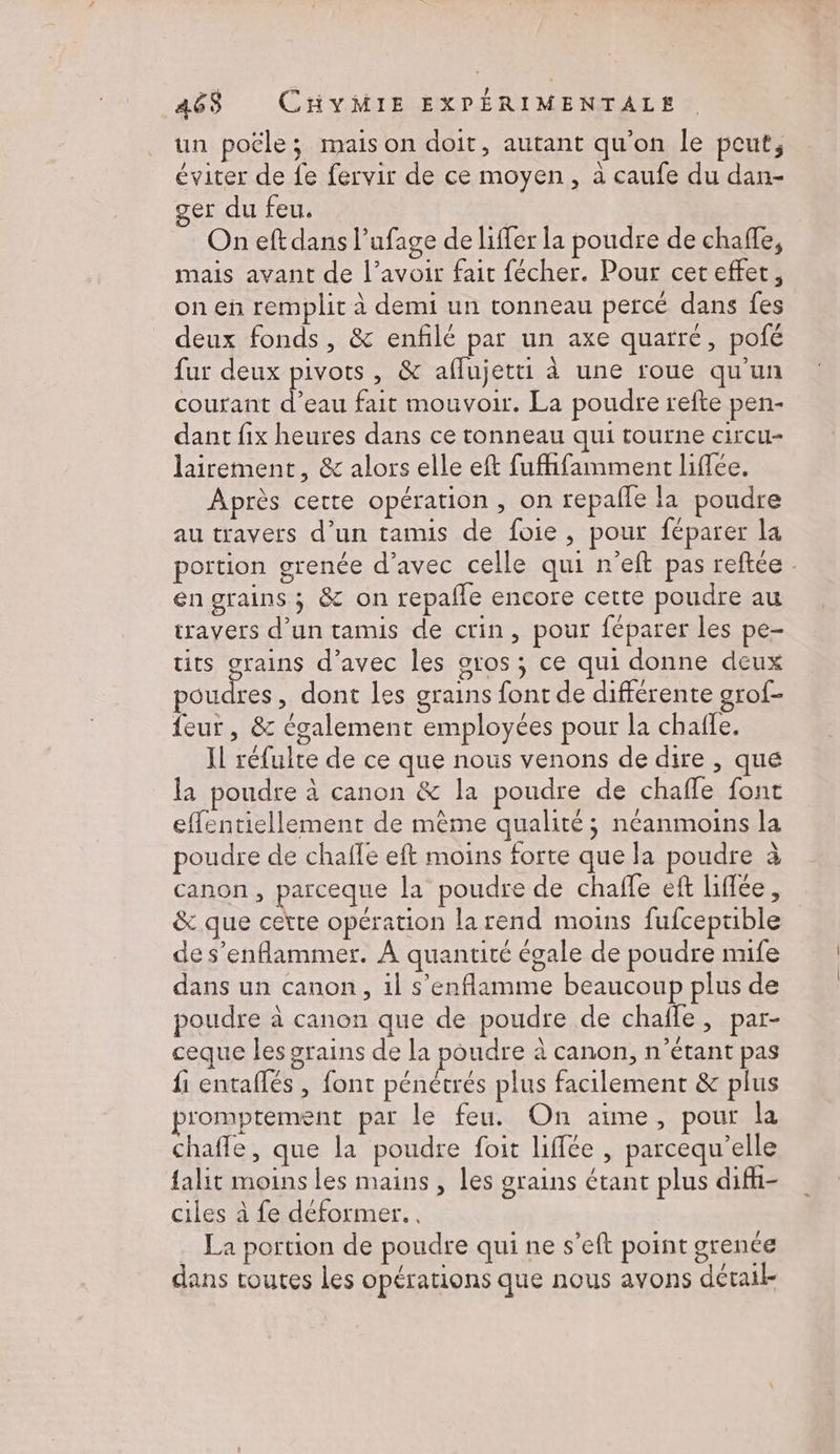 un poële; mais on doit, autant qu'on le pout, éviter de fe fervir de ce moyen, à caufe du dan- ser du feu. On eft dans l’ufage de liffer la poudre de chaffe, mais avant de l’avoir fait fécher. Pour ceteffet, on en remplit à demi un tonneau percé dans fes deux fonds, &amp; enflé par un axe quarré, pofé fur deux pivots , &amp; aflujetti à une roue qu'un courant d’eau fait mouvoir. La poudre refte pen- dant fix heures dans ce tonneau qui tourne circu- lairement, &amp; alors elle eft fuffifamment liflée. Après cette opération, on repañle la poudre au travers d’un tamis de foie, pour féparer la portion grenée d’avec celle qui n’eft pas reftce . en grains ; &amp; on repañle encore cette poudre au travers d’un tamis de ctin, pour féparer les pe- tits grains d’avec les oros ; ce qui donne deux poudres, dont les grains font de différente grof- feur , &amp; également employées pour la chaffe. Il réfulte de ce que nous venons de dire , que la poudre à canon &amp; la poudre de chafñle fonc effentiellement de même qualité; néanmoins la poudre de chafle eft moins forte que la poudre à canon, parceque la poudre de chafle eft liffée, &amp; que cette opération la rend moins fufceprible de s’enflammer. À quantité égale de poudre nufe dans un canon, il s’enflamme beaucoup plus de poudre à canon que de poudre de chafle, par- ceque les grains de la poudre à canon, n’étant pas fi entaflés , font pénétrés plus facilement &amp; plus p'omptement par le feu. On aime, pour la chafle, que la poudre foit liffée , parcequ’elle falit moins les mains, les grains étant plus difh- ciles à fe déformer. . La portion de poudre qui ne s’eft point grence dans toutes les opérations que nous avons détail