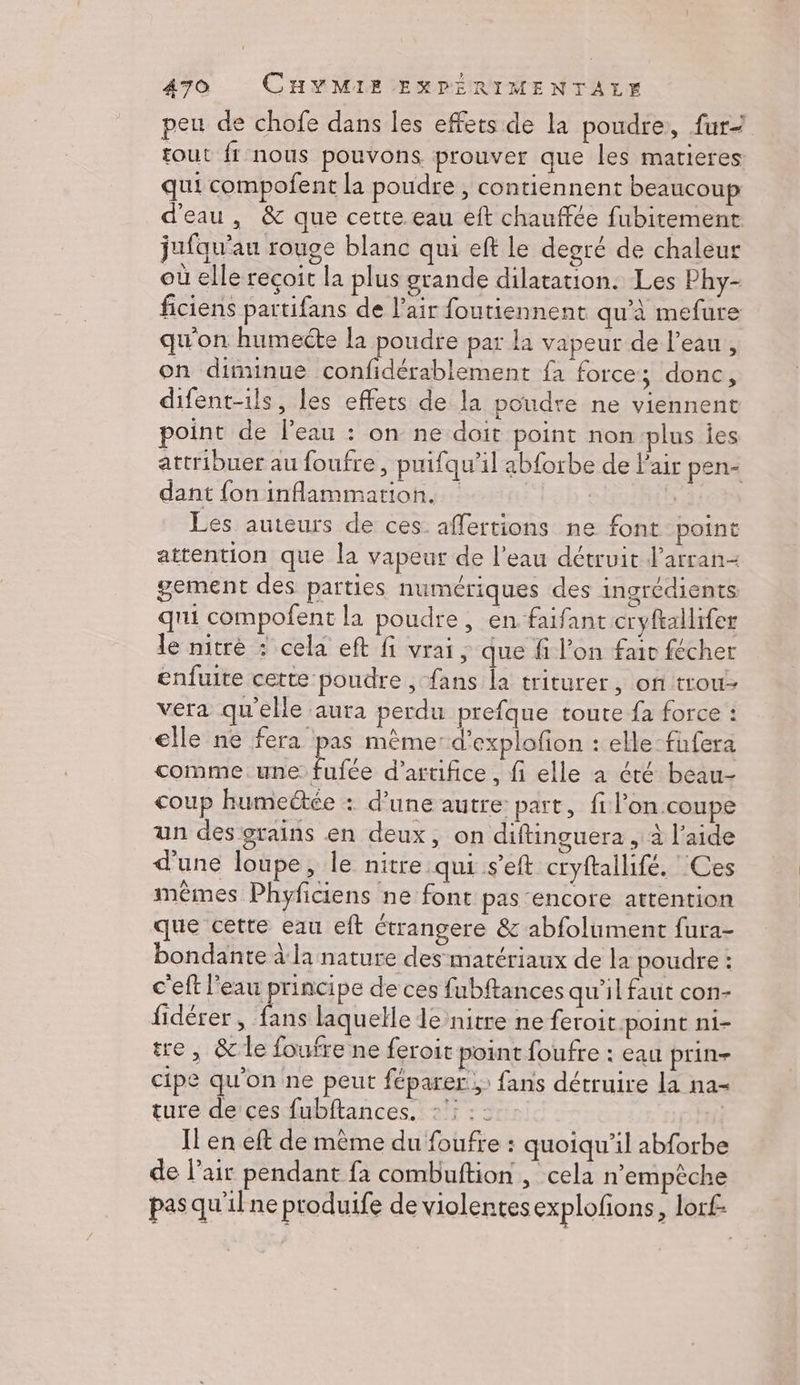 peu de chofe dans les effets de la poudre, fur- tout fr nous pouvons prouver que les matieres qui compofent la poudre , contiennent beaucoup d'eau, &amp; que cette eau eft chauffée fubitement jufqu'au rouge blanc qui eft le degré de chaleur où elle recoit la plus grande dilatation: Les Phy- ficiens partifans de l'air foutiennent qu'à mefure qu'on humecte la poudre par la vapeur de l’eau, on diminue confidérablement fa force; donc, difent-ils, les effets de la poudre ne viennent point de l’eau : on ne doit point non plus ies attribuer au foufre, puifqu’il abforbe de l'air pen- dant fon inflammation. | | Les auteurs de ces. affertions ne font point attention que la vapeur de l’eau détruit l’arran- gement des parties numériques des ingrédients qui compofent la poudre, en faifant cryftallifer le nitrè : cela eft fi vrai ; que fi l’on fair fécher enfuite cette poudre , fans la triturer, on trou vera qu'elle aura perdu prefque toute fa force : elle ne fera pas mème: d’explofion : elle-fufera comme. une fe d'arufice, fi elle a été beau- coup humeëtée : d’une autre part, fi l’on coupe un des grains en deux, on diftinguera , à l’aide d'une loupe, le nitre qui s'eft cryftallifé. Ces mêmes Phyficiens ne font pas encore attention que cette eau eft étrangere &amp; abfolument fura- bondante à la nature des matériaux de la poudre : c'eft l'eau principe de ces fubftances qu’il faut con- fidérer , fans laquelle le nitre ne feroit.point ni- tre, &amp; le foufre ne feroit point foufre : eau prin- cipe qu'on ne peut féparer ;: fans détruire la na- ture de ces fubftances. :’: Il en eft de même du foufre : quoiqu'il abforbe de l’air pendant {a combuftion , cela n'empêche pasqu'ilne produife de violentes explofions, lorf-
