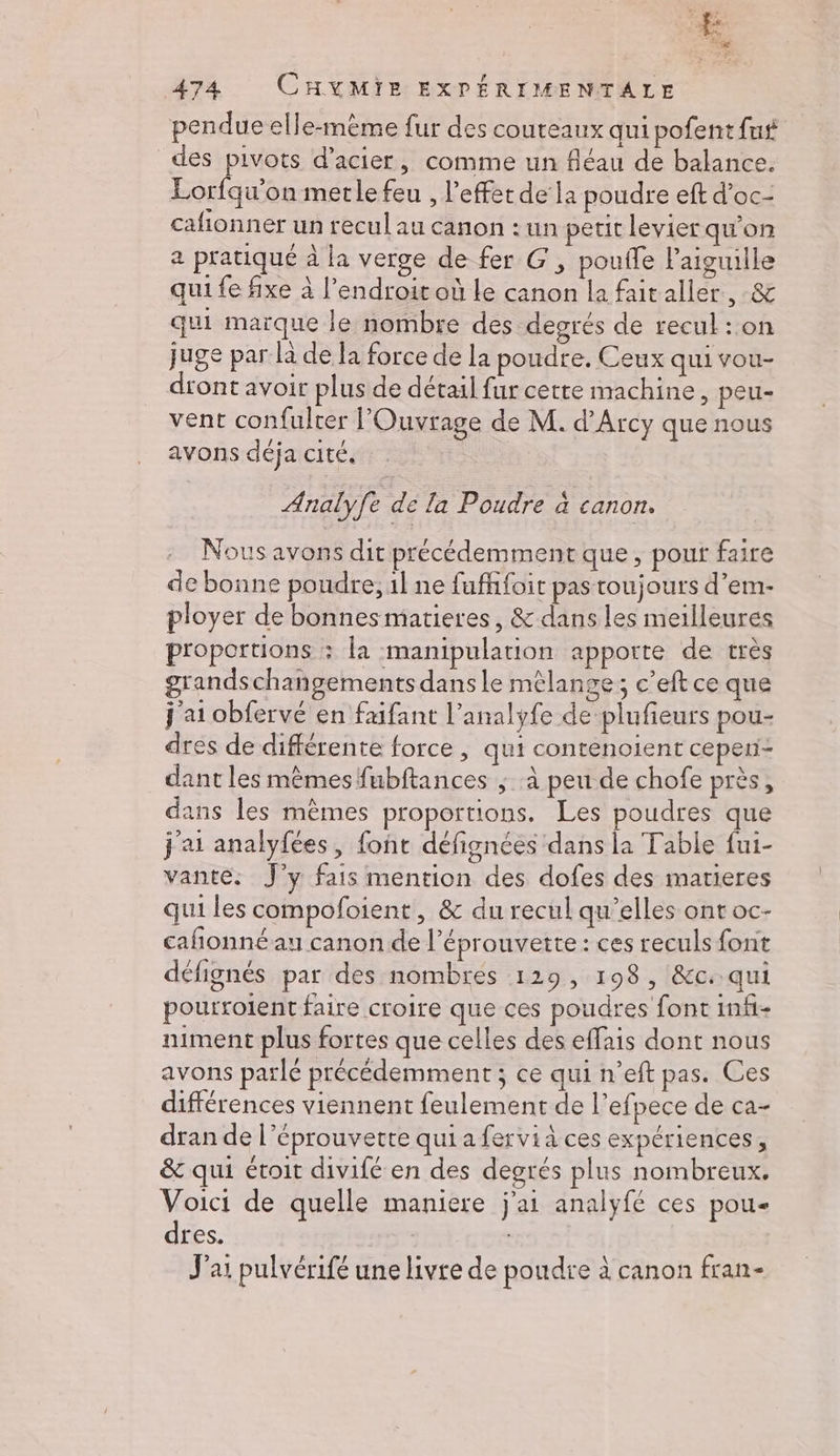 cac 474 CHXMIE EXPÉRIMENTALE pendue elle-mème fur des couteaux qui pofent fut des pivots d'acier, comme un fléau de balance. Lorfqu’on metle feu , l'effet de la poudre eft d’oc- cafionner un recul au canon : un petit levier qu'on a pratiqué à la verge de fer G, pouffe l'aiguille qui fe fixe à l'endroit où le canon la fait aller, &amp; qui maïque le nombre des degrés de recul : on juge par là de la force de la poudre. Ceux qui vou- dront avoir plus de détail fur cette machine, peu- vent confulter lOuvrage de M. d’Arcy que nous avons déja cité. Analyfe de la Poudre à canon. Nous avons dit précédemmentque, pout faire de bonne poudre, 1l ne fuffifoit pas toujours d’em- ployer de bonnesmatieres, &amp; dans les meilleures proportions : la manipulation apporte de très grandschangements dans le mêlange; c’eft ce que j'ai obfervé en faifant l’analyfe de plufieurs pou- dres de différente force, qui contenoient cepen- dant les mêmes fubftances ; à peu de chofe près, dans les mêmes proportions. Les poudres que j'ai analyfées, font défignées dans la Table fui- vante. J'y fais mention des dofes des marieres qui les compofoient, &amp; du recul qu’elles ont oc- cañonné au canon de l’éprouvette : ces reculs font défignés par des nombres 129, 198, &amp;c. qui pourrotent faire croire que ces poudres font infi- niment plus fortes que celles des effais dont nous avons parlé précédemment ; ce qui n’eft pas. Ces différences viennent feulement de l’efpece de ca- dran de l’éprouvette quia fervià ces expériences, &amp; qui étoit divifé en des degrés plus nombreux. Voici de quelle maniere j'ai analyfé ces pou dres. | : J'ai pulvérifé une livre de poudre à canon fran-