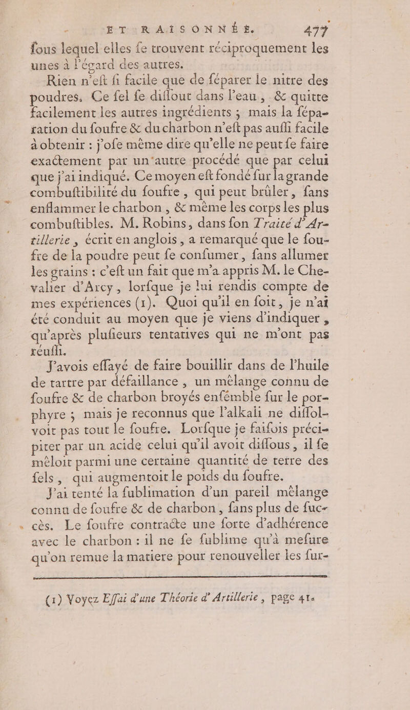 / Ë ETUuRATSONNÉ E. 43% fous lequel elles fe trouvent réciproquement les unes à l’écard des autres. Rien n’elt fi facile que de féparer le nitre des poudres, Ce fel fe diflour dans l’eau, &amp; quitte facilement les autres ingrédients ; mais [a fépa- ration du foufre &amp; du charbon n’eft pas aufli facile à obtenir : j’ofe mème dire qu’elle ne peutfe faire exactement pat un'autre procédé que par celui que j'ai indique. Ce moyen eft fondé fur la grande combuftibilité du foufre , qui peut brüler, fans enflammer le charbon , &amp; même les corps les plus combuftibles. M. Robins, dans fon 7 raité d’ Ar- tillerie , écrit en anglois , a remarqué que le fou- fre de la poudre peut fe confumer, fans allumer les grains : c’eft un fait que m'a appris M. le Che- valier d’Arcy, lorfque je lui rendis compte de mes expériences (1). Quoi qu'il en foit, je n’ai été conduit au moyen que je viens d'indiquer , qu'après plufieuts tentatives qui ne m'ont pas réufi. | _ J'avois effayé de faire bouillir dans de l'huile de tartre par défaillance , un mélange connu de foufre &amp; de charbon broyés enfémble fur le por- phyre ; mais je reconnus que l’alkaii ne diffol- voir pas tout le foufre. Lorfque je faifois préci- pirer par un acide celui qu'il avoit diffous , il fe méloit parmi une certaine quantité de terre des fels , qui augmentoit le poids du foufre. J'ai centé la fublimation d’un pareil mêlange conna de foufre &amp; de charbon, fans plus de fuc- cès. Le foufre contracte une forte d’adhérence avec le charbon : il ne fe fublime qu’à mefure qu’on remue la matiere pour renouveller les fur- (1) Voyez Effai d'une Théorie d’ Artillerie, page 41