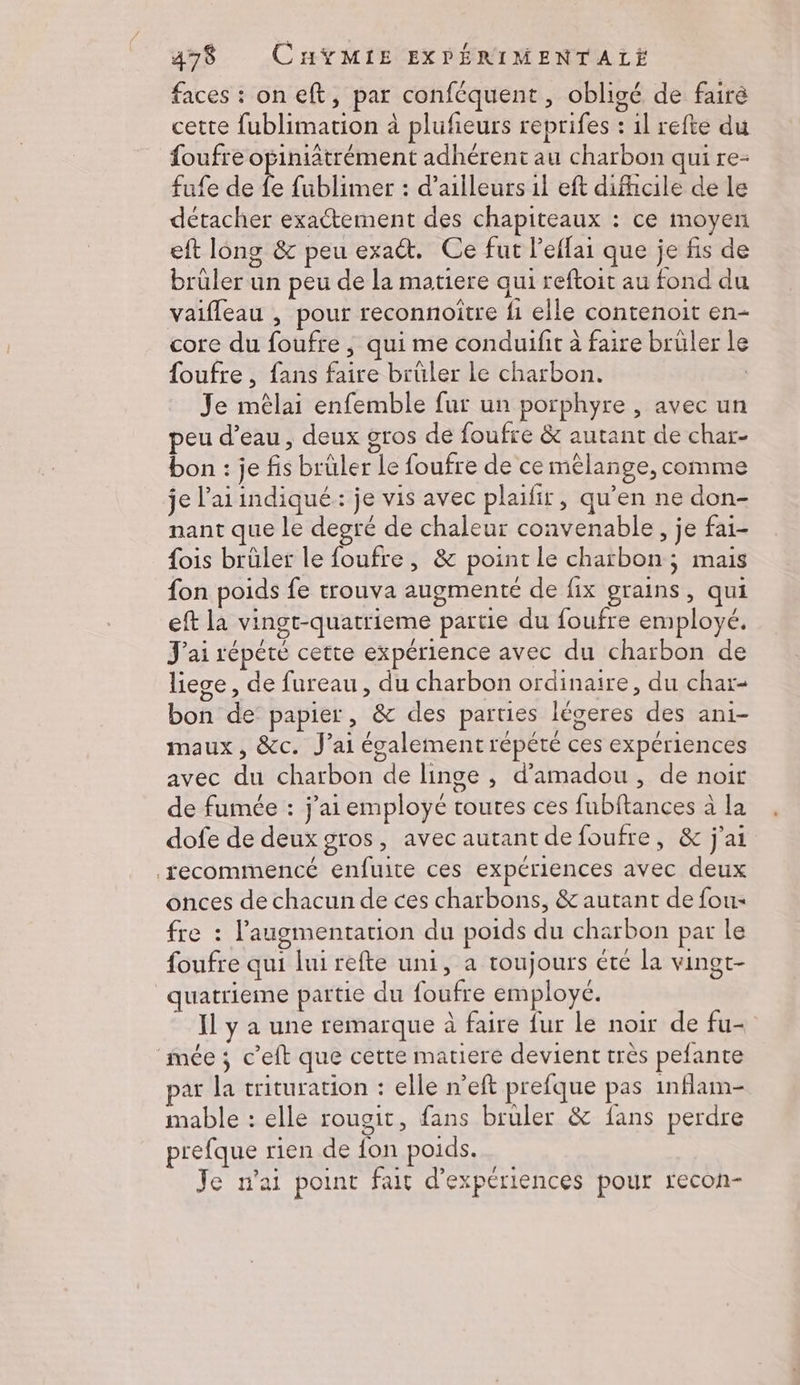faces : on eft, par conféquent, obligé de fair cette fublimation à plufeurs reprifes : 1l refte du foufre opiniâtrément adhérent au charbon qui re- fufe de Ê fublimer : d’ailleurs 1l eft difficile de le détacher exactement des chapiteaux : ce moyen eft long & peu exact. Ce fut l’effai que je fis de brüler un peu de la matiere qui reftoit au fond du vaifleau , pour reconnoitre fi elle contenoit en- core du foufre , qui me conduifit à faire brüler Le foufre , fans faire brüler le charbon. | Je mêlai enfemble fur un porphyre , avec un peu d’eau, deux gros de foufre & autant de char- bon : je fis brüler Le foufre de ce mélange, comme je l’aiindiqué: je vis avec plaifir, qu’en ne don- nant que le degré de chaleur convenable, je fai- fois brüler le foufre, & point le charbon; mais fon poids fe trouva augmenté de fix grains, qui eft la vingt-quatrieme partie du foufre employé. J'ai répété cette expérience avec du charbon de liege, de fureau , du charbon ordinaire, du char- bon de papier, & des parties légeres des ani- maux, &c. J’ai écalement répété ces expériences avec du charbon de linge , d’'amadou, de noir de fumée : j'ai employé toutes ces fubftances à la dofe de deux gros, avec autant defoufre, & j'ai fecommencé enfuite ces expériences avec deux onces de chacun de ces charbons, & autant de fou« fre : l'augmentation du poids du charbon par le foufre qui lui refte uni, a toujours été la vingt- quatrieme partie du foufre employé. Il y a une remarque à faire fur le noir de fu- mée; c’eft que cette matiere devient très pefante par la trituration : elle n’eft prefque pas inflam- mable : elle rougit, fans bruler & fans perdre prefque rien de fon poids. Je n'ai point fait d'expériences pour recon-