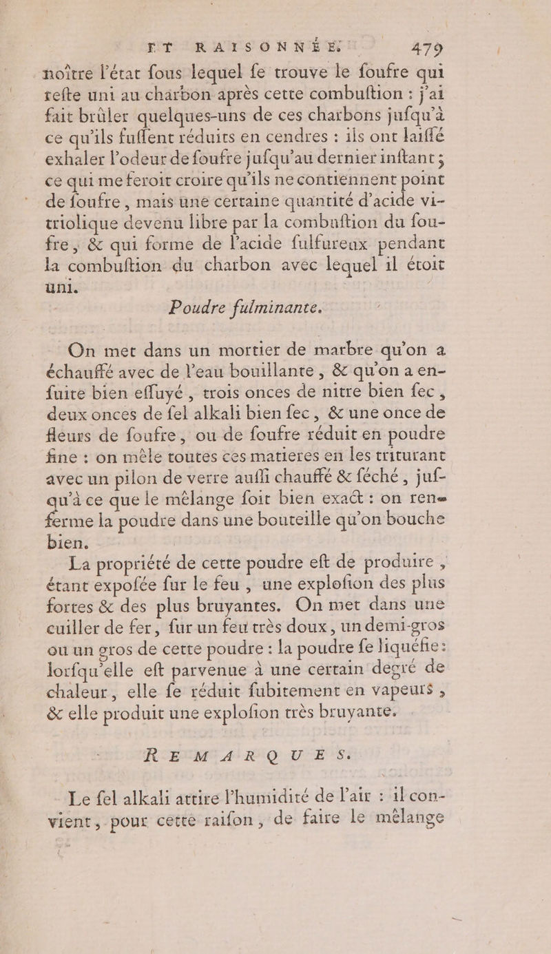 noître l'état fous lequel fe trouve le foufre qui tefte uni au charbon après cette combuftion : j'ai fait brûler quelques-uns de ces charbons jufqu’à ce qu'ils fuflent réduits en cendres : ils ont haiffé exhaler l'odeur de foufre jufqu’au dernier inftant ; ce qui me feroit croire qu'ils necontiennent point de foufre , mais une certaine quantité d’acide vi- triolique devenu libre par la combaftion du fou- fre | &amp; qui forme de l'acide fulfureax pendant la combuftion du charbon avec lequel il étoit uni. | Poudre fulminante. On met dans un mortier de marbre qu'on à échauffé avec de l’eau bouillante , &amp; qu'on a en- fuite bien efuyé , trois onces de nitre bien fec, deux onces de fel alkali bien fec, &amp; une once de fleurs de foufre, ou de foufre réduit en poudre fine : on mêle routes ces matieres en les triturant avec un pilon de verre aufli chauffé &amp; féché, juf- u’à ce que le mêlange foir bien exact : on rene ra la poudre dans une bouteille qu'on bouche bien. | La propriété de cette poudre eft de produire , étant expolée fur le feu , une explofion des plus fortes &amp; des plus bruyantes. On met dans une cuiller de fer, fur un feu très doux, un demi-gros ou un gros de cette poudre : la poudre fe liquéhe : lorfqu'elle eft parvenue à une certain degré de chaleur, elle fe réduit fubitement en vapeurs , &amp; elle produit une explofion très bruyante. REMARQUES. Le fel alkali attire l'humidité de Pair : il con- vient, pour cette raifon, de faire le mêlange