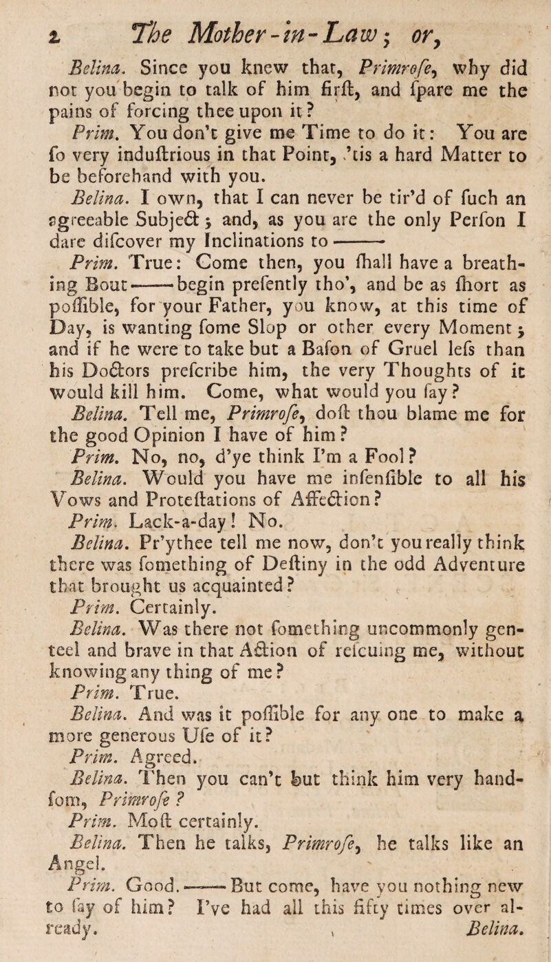 Edina. Since you knew that, Primrofe, why did not you begin to talk of him firft, and fpare me the pains of forcing thee upon it? Prim. You don’t give me Time to do it: You are fo very induilrious in that Point, ,’tis a hard Matter to be beforehand with you. Belina. I own, that I can never be tir’d of fuch an agreeable Subject 5 and, as you are the only Perfon I dare difcover my Inclinations to- Prim. True: Come then, you fhall have a breath¬ ing Bout——begin prefently tho’, and be as fhort as poflible, for your Father, you know, at this time of Day, is wanting fome Slop or other every Moment j and if he were to take but a Bafon of Gruel lefs than his Doctors prefcribe him, the very Thoughts of it Would kill him. Come, what would you fay ? Belina. Tell me, Primrofe, dod thou blame me for the good Opinion I have of him ? Prim. No, no, d’ye think Pm a Fool? Belina. Would you have me infenfible to all his Vows and Proteftations of AffedHcn ? Prim. Lack-a-day ! No. Belina. Pr’ythee tell me now, don’t you really think there was fomething of Deftiny in the odd Adventure that brought us acquainted ? Prim. Certainly. Belina. Was there not fomething uncommonly gen¬ teel and brave in that A£lion of relcuing me, without knowing any thing of me? Prim. True. Belina. And was it poffible for any one to make a more generous Ufe of it? Prim. Agreed. Belina. Then you can’t but think him very hand¬ le m, Primrofe ? Prim. Mod certainly. Belina. Then he talks, Primrofe, he talks like an Angel. Prim. Good.——But come, have you nothing new to fay of him? I’ve had all this fifty times over al¬ ready. , Belina.