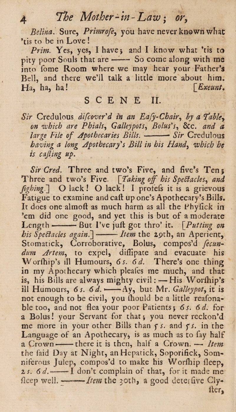 Belina. Sure, Primrofe, you have never known whac ’tis to be in Love ! Prim. Yes, yqs, I have; and I know what ’tis to pity poor Souls that are — So come along with me into fome Room where we may hear your Father’s Bell, and there we’ll talk a little more about him. Ha, ha, ha! [Exeunt * SCENE II. Sir Credulous difeover'd in an Eafy-Chair, by a Table, gh which are Phials, Galleypots, Bolus's, &c. and a large File of apothecaries Bills. -- Sir Credulous having a long apothecary's Bill in his Hand, which he is cafiing up. Sir Cred. Three and two’s Five, and five’s Ten; Three and two’s Five [Taking off his Spectacles, and fighingC] O lack! O lack! I profefs it is a grievous Fatigue to examine and call up one’s Apothecary’s Bills. It does one almoft as much harm as all the Phyfick in ’em did one good, and yet this is but of a moderate Length —-But I’ve juft got thro’ it. [Putting on his Spectacles againC]-- Item the 2,9th, an Aperient, Stomatick, Corroborative, Bolus, compos’d fecun- dum Artem, to expel, diffipate and evacuate his W orfhip’s ill Humours, 6 s. 6d. There’s one thing in my Apothecary which pleafes me much, and that is, his Bills are always mighty civil: — His Worihip’s ill Humours, 6 s. 6 d. > —Ay, but Mr. Galleypot, it is not enough to be civil, you fhould be a little reafona- ble too, and not flea your poor Patients; 6s. 6d. for a Bolus! your Servant for that; you never reckon’d me more in your other Bills than f s. and f s. in the Language of an Apothecary* is as much as to fay half a Crown-there it is then, half a Crown. — Item the faid Day at Night, an Hepatick, Soporifick, Som¬ niferous Julep, compos’d to make his Worfhip fleep, zs. 6 d.-1 don’t complain of that, for it made me fleep well. ——Item the 30th, a good deterfive Ciy- iier.