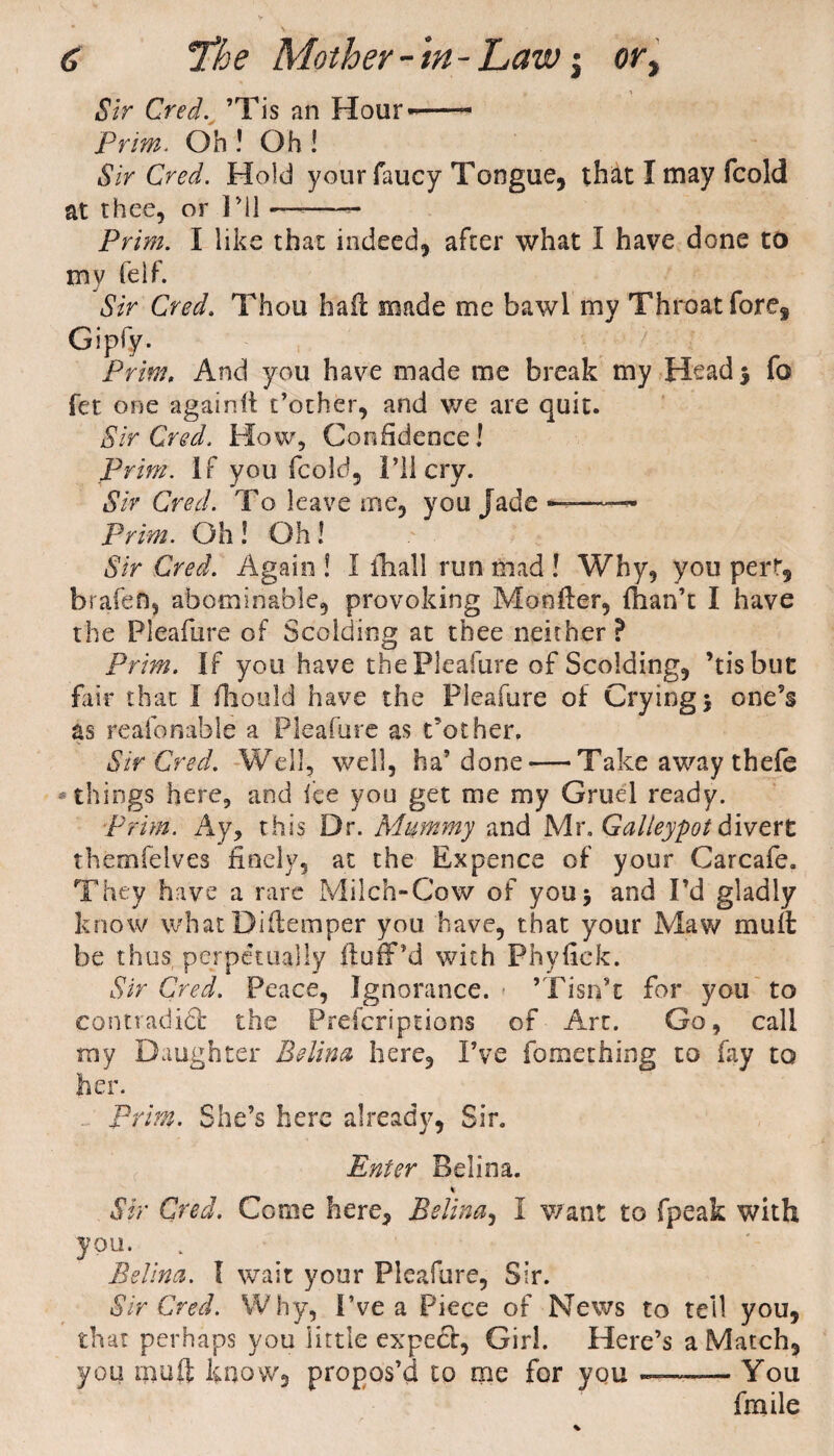 Sir Cred. ’Tis an Hour--- Prim. Oh ! Oh ! Sir Cred. Hold your faucy Tongue, that I may fcold at thee, or I Ml *—--- Prim. I like that indeed, after what I have done to my felf. Sir Cred. Thou hail made me bawl nay Throat fore, Gipfy. Prim, And you have naade me break my Head $ fo fet one again!! t’other, and we are quit. Sir Cred. How, Confidence! Prim. If you fcold. I’ll cry. Sir Cred. To leave me, you Jade ——~ Prim. Oh ! Oh! Sir Cred. Again ! I fhall run mad ! Why, you pert, b rate ft, abominable, provoking Monitor, {han’t I have the Pleafure of Scolding at thee neither ? Prim. If you have the Pleafure of Scolding, ’tis but fair that I fhould have the Pleafure of Crying $ one’s as reasonable a Pleafure as t’other. Sir Cred. Well, well, ha’done — Take away thefe things here, and fee you get me my Gruel ready. Prim. Ay, this Dr. Mummy and Mr. Galleypot divert themfelves finely, at the Ex pence of your Carcafe. They have a rare Milch-Cow of you> and I’d gladly know what Diftemper you have, that your Maw rnuit be thus, perpetually fluff’d with Phyfick. Sir Cred. Peace, Ignorance. ’Tisn’t for you to con trad i£fc the Prefcriptions of Art. Go, call my Daughter Belina here. I’ve fomething to fay to her. . prim. She’s here already, Sir. Enter Bel in a. * Sir Cred. Come here, Belina, I want to fpeak with you. Belina. I wait your Pleafure, Sir. Sir Cred. Why, I’ve a Piece of News to tell you, that perhaps you little expect, Girl. Here’s a Match, you nmft know, propos’d to me for you -. - You fmile
