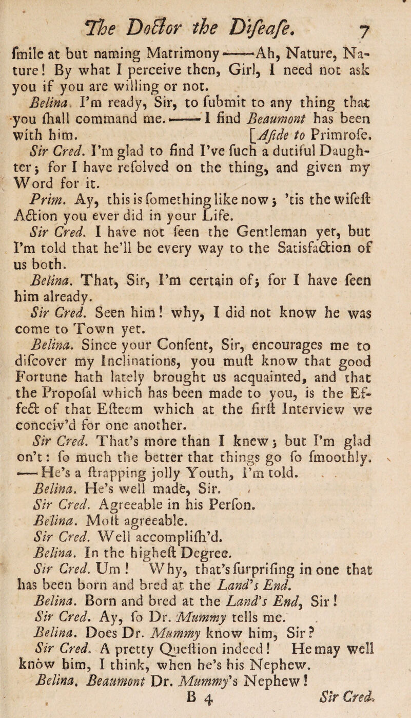 fmile at but naming Matrimony ■——Ah, Nature, Na¬ ture! By what I perceive then, Girl, 1 need not ask you if you are willing or not. Belina. Fra ready, Sir, to fubmit to any thing that ■you {hall command me.——I find Beaumont has been with him. \^Afide to Primrofe. Sir Cred. I’m glad to find I’ve fuch a dutiful Daugh¬ ter $ fori have refolved on the thing, and given my Word for it. Prim. Ay, this is fomethinglike now 5 ’tis thewifeft Aftion you ever did in your Life. Sir Cred. I have not feen the Gentleman yet, but I’m told that he’ll be every way to the Satisfa&icn of us both. Belina. That, Sir, I’m certain of5 for I have feen him already. Sir Cred. Seen him! why, I did not know he was come to Town yet. Belina. Since your Confent, Sir, encourages me to difcover my Inclinations, you mu ft know that good Fortune hath lately brought us acquainted, and that the Propofal which has been made to you, is the Ef- feft of that Efteem which at the fir It Interview we conceiv’d for one another. Sir Cred. That’s more than I knew 5 but Pm glad on’t: fo much the better that things go fo fmoothly. *—He’s a {trapping jolly Youth, Pin told. , . Belina. He’s well made, Sir. Sir Cred. Agreeable in his Perfon. Belina. Molt agreeable. Sir Cred. Well accomplifh’d. Belina. In the high eft Degree. Sir Cred. Urn ! Why, that’s furprifing in one that has been born and bred at the Land's End. Belina. Born and bred at the Land's End, Sir! Sir Cred. Ay, fo Dr. Mummy tells me. Belina. Does Dr. Mummy know him, Sir? Sir Cred. A pretty Queftion indeed! He may well know him, I think, when he’s his Nephew. Belina. Beaumont Dr. Mummy's Nephew S