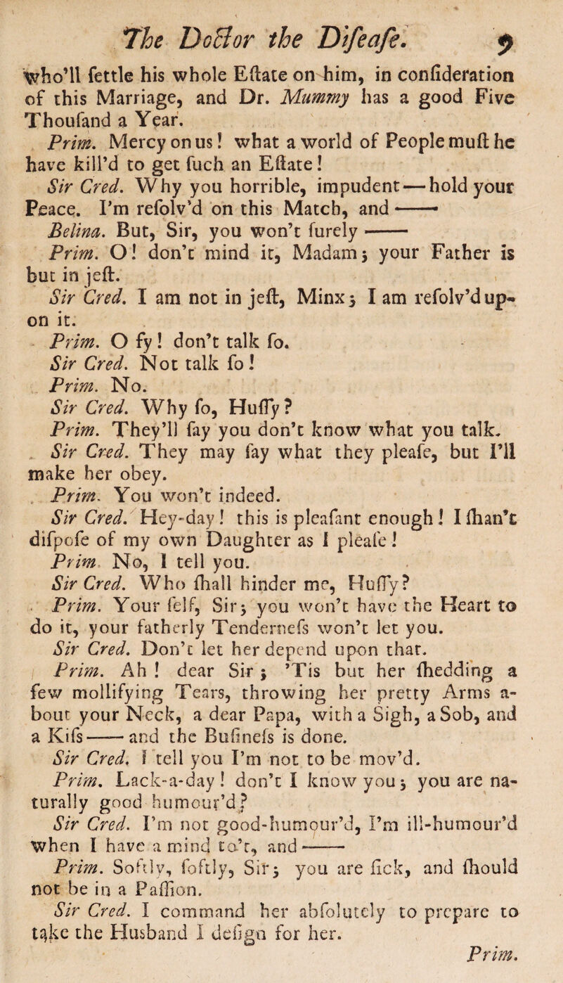 who’ll fettle his whole Eftate on him, in confideration of this Marriage, and Dr. Mummy has a good Five Thoufand a Year. Prim. Mercy on us! what a world of People mu ft he have kill’d to get fuch an Eftate! Sir Cred. Why you horrible, impudent — hold your Peace. I'm refolv’d on this Match, and —— Belina. But, Sir, you won’t furely -- Prim. O! don’t mind it. Madam3 your Father is but in jeft. Sir Cred. I am not in jeft, Minx5 I am refolv’d up~ on it. Prim. O fy! don’t talk fo. Sir Cred. Not talk fo ! Prim. No. Sir Cred. Why fo, Huffy? Prim. They’ll fay you don’t know what you talk. Sir Cred. They may fay what they pleafe, but I’ll make her obey. Prim; You won’t indeed. Sir Cred. Hey-day ! this is pleafant enough! I (han’t difpefe of my own Daughter as 1 pleafe! Prim. No, 1 tell you. Sir Cred. Who fhall hinder me, Huffy? Prim. Your felf. Sir3 you won’t have the Heart to do it, your fatherly Tendernefs won’t let you. Sir Cred. Don’t let her depend upon that. Prim. Ah ! dear Sir 3 ’Tis but her {bedding a few mollifying Tears, throwing her pretty Arms a- bout your Neck, a dear Papa, with a Sigh, a Sob, and a Kifs — and the Bufinefs is done. Sir Cred. I tell you I’m not to be mov’d. Prim. Lack-a-day! don’t I know you 3 you are na¬ turally good humour’d? Sir Cred. I’m not good-humour’d, I’m ill-humour’d When I have a mind ta’t, and—— Prim. Softly, foftly, Sir3 you are lick, and ftiould not be in a Paftion. Sir Cred. I command her abfolutely to prepare to t^ke the Husband I defig-n for her.