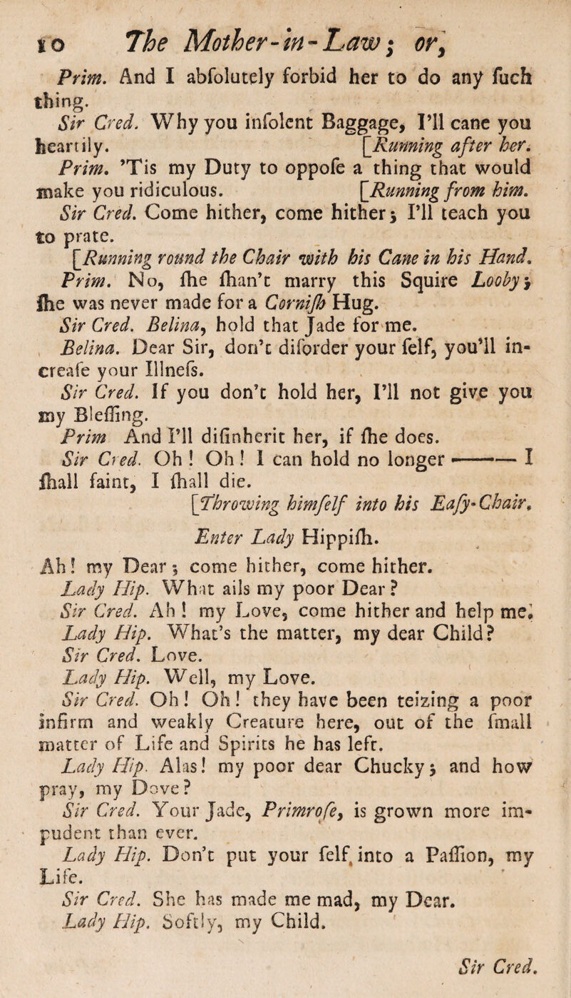 Prim. And I abfolutely forbid her to do any fuch thing. Sir Cred. Why you infolent Baggage, I’ll cane you heartily. [.Running after her. Prim. ’Tis my Duty to oppofe a thing that would make you ridiculous. \_Runningfrom him. Sir Cred. Come hither, come hither 5 I’ll teach you to prate. [.Running round the Chair with his Cane in his Hand. Prim. No, fhe fhan’t marry this Squire Looby> Ihe was never made for a Cornijh Hug. Sir Cred. Belina, hold that Jade for me. Belina. Dear Sir, don’t diforder your felf, you’ll in- creafe your Illnefs. Sir Cred. If you don’t hold her, I’ll not give you my Bleffing. Prim And I’ll difinherit her, if fhe does. Sir Cred. Oh ! Oh ! 1 can hold no longer —— I ftall faint, I fhall die. [Throwing himfelf into his Eafy-Chair, Enter Lady Hippifli. Ah! my Dear 1 come hither, come hither. Lady Hip. What ails my poor Dear? Sir Cred. Ah ! my Love, come hither and help me. Lady Hip. What’s the matter, my dear Child? Sir Cred. Love. Lady Hip. Well, my Love. Sir Cred. Oh! Oh! they have been teizing a poor infirm and weakly Creature here, out of the fmall matter of Life and Spirits he has left. Lady Hip. Alas! my poor dear Chuckyj and how pray, my Dove? Sir Cred. Your Jade, Primrofey is grown more im¬ pudent than ever. Lady Flip. Don’t put your felf into a Paffion, my Life. Sir Cred. She has made me mad, my Dear. Lady Hip. Softly, my Child.