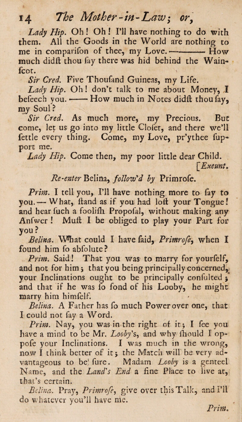 Lady Hip. Oh ! Oh ! I’ll have nothing to do with them. All the Goods in the World are nothing to me in comparifon of thee, my Love. --How much didfl; thou fay there was hid behind the Wain- fcot. Sir Cred. Five Thoufand Guineas, my Life. Lady Hip. Oh! don’t talk to me about Money, I befeech you. --How much in Notes didft thou fay, my Soul? Sir Cred. As much more, my Precious. But come, let us go into my little Clofet, and there we’ll fettle every thing. Come, my Love, pr’ythee fup- port me. Lady Hip. Come then, my poor little dear Child. [Exeunt. Re-enter Belina, follow'd by Primrofe. Prim. I tell you. I’ll have nothing more to fay to you.— What, Hand as if you had loll your Tongue! and hear fuch a foolifh Propofal, without making any Anfwer ! Mull I be obliged to play your Part for you ? Belina. What could I have faid, Primrofe, when I found him fo abfolute? Prim. Said! That you was to marry for yourfelf, and not for him 5 that you being principally concerned, your Inclinations ought to be principally confulted j and that if he was fo fond of his Looby, he might marry him himfelf. Belina. A Father has fo much Power over one, that I could not fay a Word. Prim. Nay, you was in the right of it* I fee you have a mind to be Mr. Looby's, and why fhould I op- pole your Inclinations. I was much in the wrong, now I think better of it* the Match will be very ad¬ vantageous to be! fure. Madam Looby is a genteel Name, and the Land's End a fine Place to live at, that’s certain. Belina. Pray, Primrofe, give over this Talk, and I’ll do whatever you’ll have me.