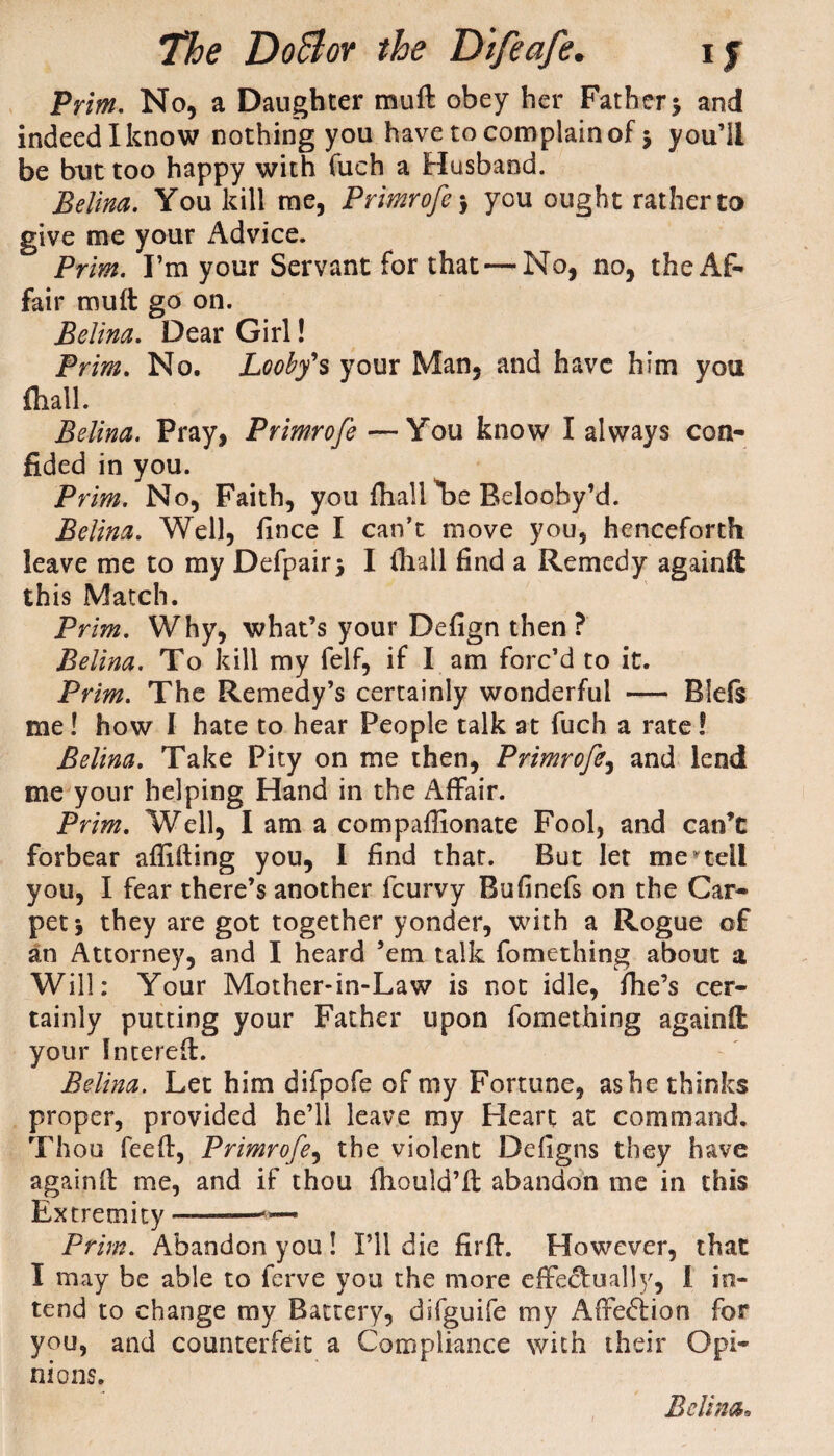 Prim. No, a Daughter muft obey her Father •, and indeed I know nothing you have to complain of $ you’ll be but too happy with fueh a Husband. Belina. You kill me, Primrofc > you ought rather to give me your Advice. Prim. I’m your Servant for that — No, no, the Af¬ fair mult go on. Belina. Dear Girl! Prim. No. Looby's your Man, and have him you fhall. Belina. Pray, Primrofe —You know I always con¬ fided in you. Prim. No, Faith, you fhall be Belooby’d. Belina. Well, fince I can’t move you, henceforth leave me to my Defpairj I (hall find a Remedy againft this Match. Prim. Why, what’s your Defign then ? Belina. To kill my felf, if I am forc’d to it. Prim. The Remedy’s certainly wonderful — Diels me! how I hate to hear People talk at fuch a rate! Belina. Take Pity on me then, Primrofe, and lend me your helping Hand in the Affair. Prim. Well, I am a compaflionate Fool, and can’t forbear affifting you, I find that. But let me tell you, I fear there’s another feurvy Bufinefs on the Car¬ pet 5 they are got together yonder, with a Rogue of an Attorney, and I heard ’em talk fomething about a Will: Your Mother-in-Law is not idle, fhe’s cer¬ tainly putting your Father upon fomething againft your Intereft. Belina. Let him difpofe of my Fortune, as he thinks proper, provided he’ll leave my Heart at command. Thou feefi:, Primrofe, the violent Defigns they have againd: me, and if thou fhould’ft abandon me in this Extremity —-— Prim. Abandon you ! I’ll die firjf. However, that I may be able to ferve you the more effectual!5', 1 in¬ tend to change my Battery, difguife my Affe<5iion for you, and counterfeit a Compliance with their Opi¬ nions.