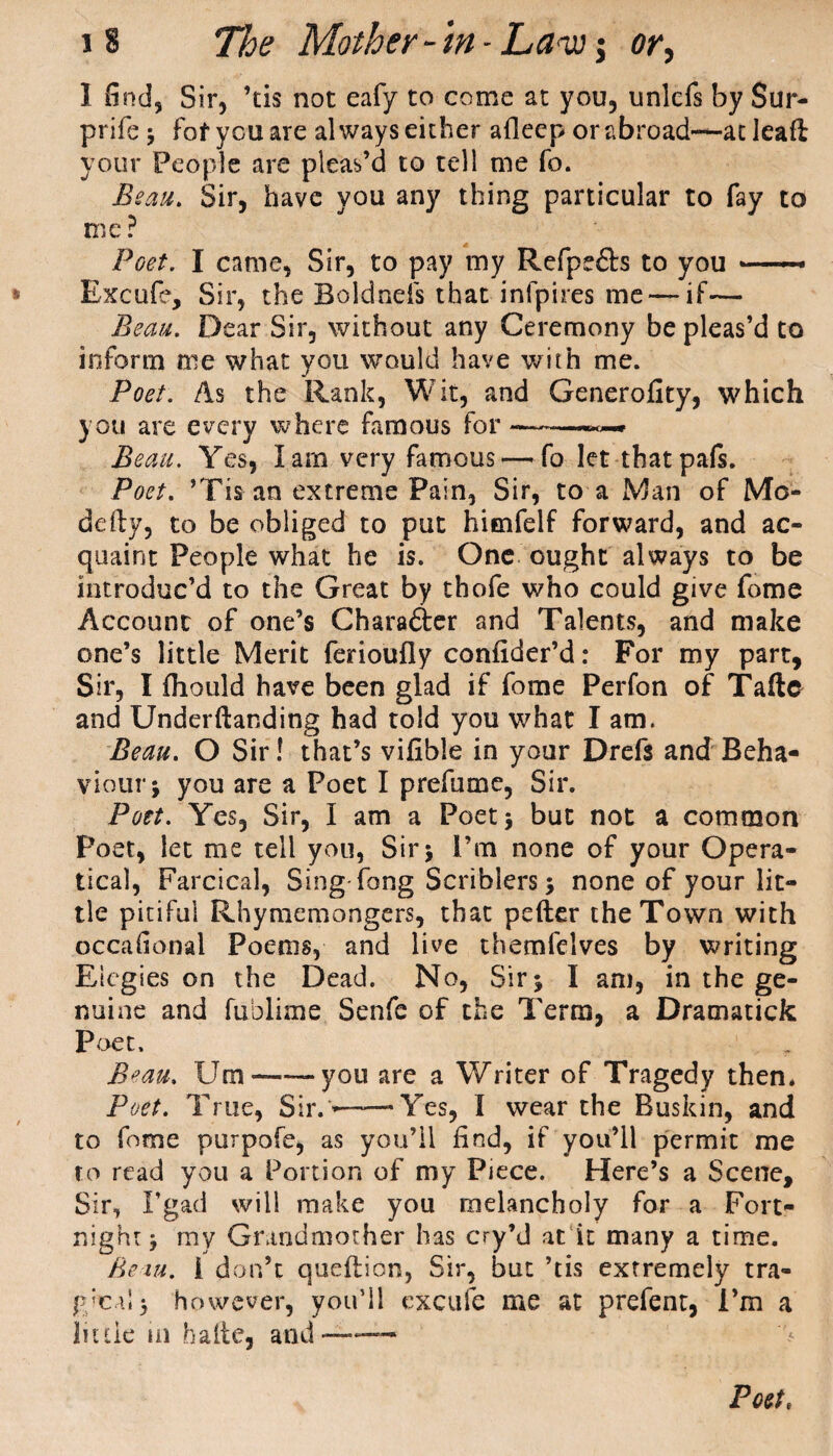 1 find, Sir, ’tis not eafy to come at you, unlcfs by Sur- prife; fof you are always either afleep or abroad-—at leafl your People are pleas’d to tell me fo. Bean. Sir, have you any thing particular to fay to me ? Poet. I came, Sir, to pay my Refpefts to you — Excufe, Sir, the Boldnels that infpires me — if— Beau. Dear Sir, without any Ceremony be pleas’d to inform me what you would have with me. Poet: As the Rank, Wit, raid Generality, which you are every where famous for—— Beau. Yes, lain very famous — fo let thatpafs. Poet. ’Tis an extreme Pain, Sir, to a Man of Mo- ddly, to be obliged to put himfelf forward, and ac¬ quaint People what he is. One ought always to be introduc’d to the Great by thofe who could give fome Account of one’s Charafter and Talents, and make one’s little Merit ferioufly conlider’d: For my part, Sir, I fhould have been glad if fome Perfon of Taftc and Underftanding had told you what I am. Beau. O Sir! that’s vilible in your Drefs and Beha¬ viour * you are a Poet I prefumc, Sir. Pott. Yes, Sir, I am a Poet 5 but not a common Poet, let me tell you, Sir 5 I’m none of your Opera- tical, Farcical, Sing-fong Scriblers; none of your lit¬ tle pitiful Rhymemongers, that pefter the Town with occafional Poems, and live themfelves by writing Elegies on the Dead. No, Sir; I am, in the ge¬ nuine and fublime Senfe of the Term, a Dramatick Poet. Beau. Urn ——— you are a Writer of Tragedy then. Poet. True, Sir. -——'Yes, 1 wear the Buskin, and to fome purpofe, as you’ll find, if you’ll permit me to read you a Portion of my Piece. Here’s a Scene, Sir, I’gad will make you melancholy for a Fort¬ night; my Grandmother has cry’d at it many a time. Bern, i don’t queftion, Sir, but ’tis extremely tra- g;e,i! 5 however, you’ll excufe me at prefent, I’m a liule tn ha fie, and—— Poet,