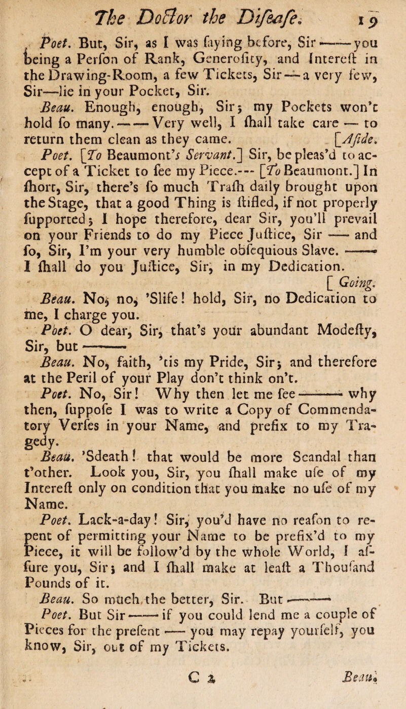, Poet. But, Sir, as I was faying before, Sir——you being a Perfon of Rank, Generolicy, and Intereft in tjhe Drawing-Room, a few Tickets, Sir —a very few, Sir—lie in your Pocket, Sir. Beau. Enough, enough, Sir 5 my Pockets won’t hold fo many.--Very well, I fliall take care — to return them clean as they came. \_Afide. Poet. [To Beaumont’* Servant.] Sir, be pleas’d to ac¬ cept of a Ticket to fee my Piece.-— [To Beaumont.] In fliort, Sir, there’s fo much Trafti daily brought upon the Stage, that a good Thing is Rifled, if not properly fupported* 1 hope therefore, dear Sir, you’ll prevail on your Friends to do my Piece juftice, Sir — and fo, Sir, I’m your very humble obfequious Slave. —• I fliall do you Juftice, Sir, in my Dedication. [ Going. Beau. No* no* ’Slife! hold, Sir, no Dedication to me, I charge you. Poet. O dear, Sir, that’s your abundant Modefty, Sir, but —- Beau. No, faith, ’tis my Pride, Sir* and therefore at the Peril of your Play don’t think on’t. Poet. No, Sir! Why then let me fee—-—- why then, fuppofe I was to write a Copy of Commenda¬ tory Verfes in your Name, and prefix to my Tra¬ gedy- Beau. ’Sdeath! that would be more Scandal than t’other. Look you, Sir, you fliall make ufe of my Intereft only on condition that you make no ufe of my Name. Poet. Lack-a-day! Sir* you’d have no reafbn to re¬ pent of permitting your Name to be prefix’d to my Piece, it will be follow’d by the whole World, f af- fure you, Sir* and I fliall make at kaft a Thoufand Pounds of it. Beau. So much the better, Sir. But —— Poet. But Sir——if you could lend me a couple of Pi eces for the prefent — you may repay yourfelf* you know, Sir, out of my Tickets.